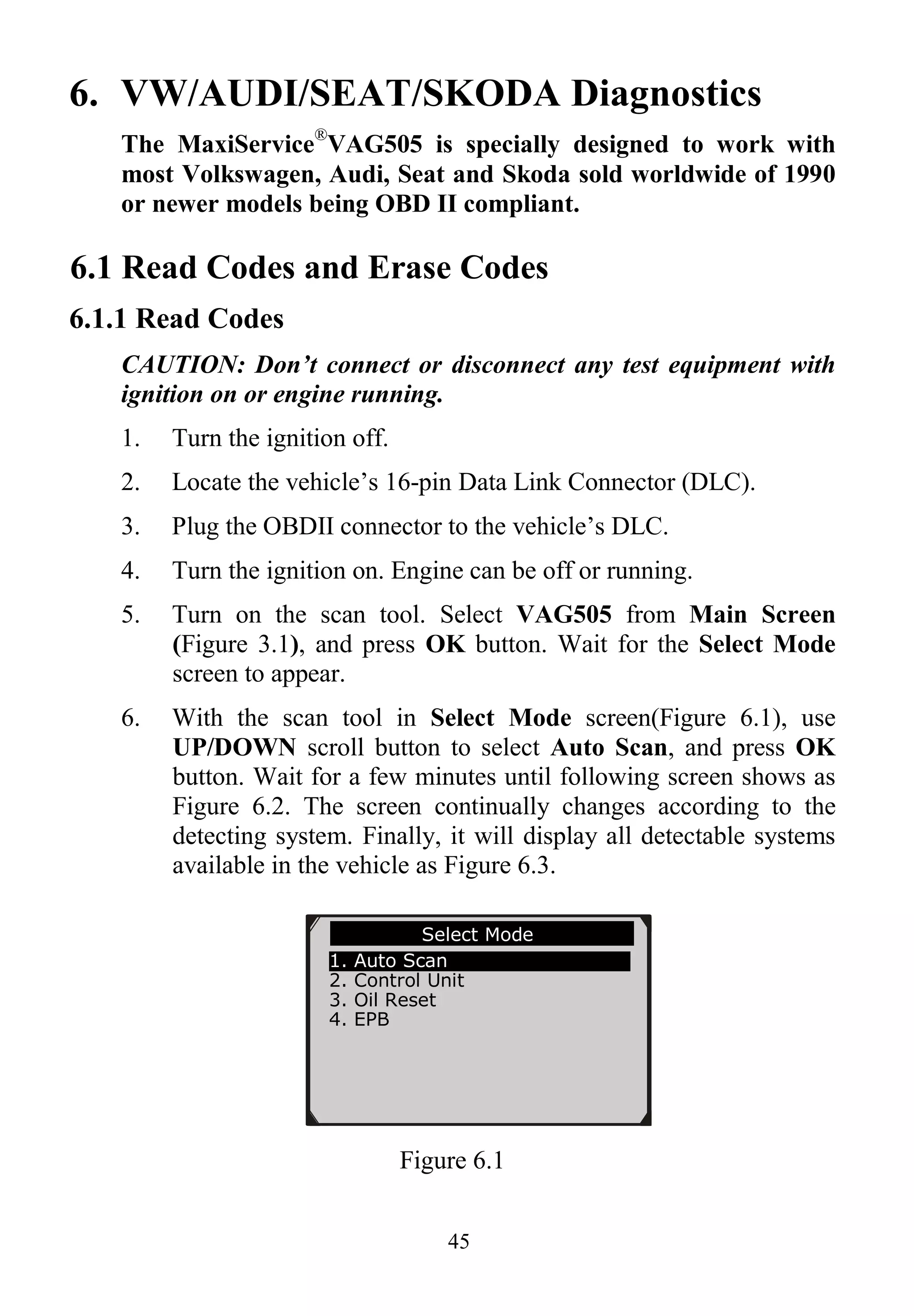 45
6. VW/AUDI/SEAT/SKODA Diagnostics
The MaxiService®
VAG505 is specially designed to work with
most Volkswagen, Audi, Seat and Skoda sold worldwide of 1990
or newer models being OBD II compliant.
6.1 Read Codes and Erase Codes
6.1.1 Read Codes
CAUTION: Don’t connect or disconnect any test equipment with
ignition on or engine running.
1. Turn the ignition off.
2. Locate the vehicle’s 16-pin Data Link Connector (DLC).
3. Plug the OBDII connector to the vehicle’s DLC.
4. Turn the ignition on. Engine can be off or running.
5. Turn on the scan tool. Select VAG505 from Main Screen
(Figure 3.1), and press OK button. Wait for the Select Mode
screen to appear.
6. With the scan tool in Select Mode screen(Figure 6.1), use
UP/DOWN scroll button to select Auto Scan, and press OK
button. Wait for a few minutes until following screen shows as
Figure 6.2. The screen continually changes according to the
detecting system. Finally, it will display all detectable systems
available in the vehicle as Figure 6.3.
Figure 6.1
Select Mode
1. Auto Scan
2. Control Unit
3. Oil Reset
4. EPB
 
