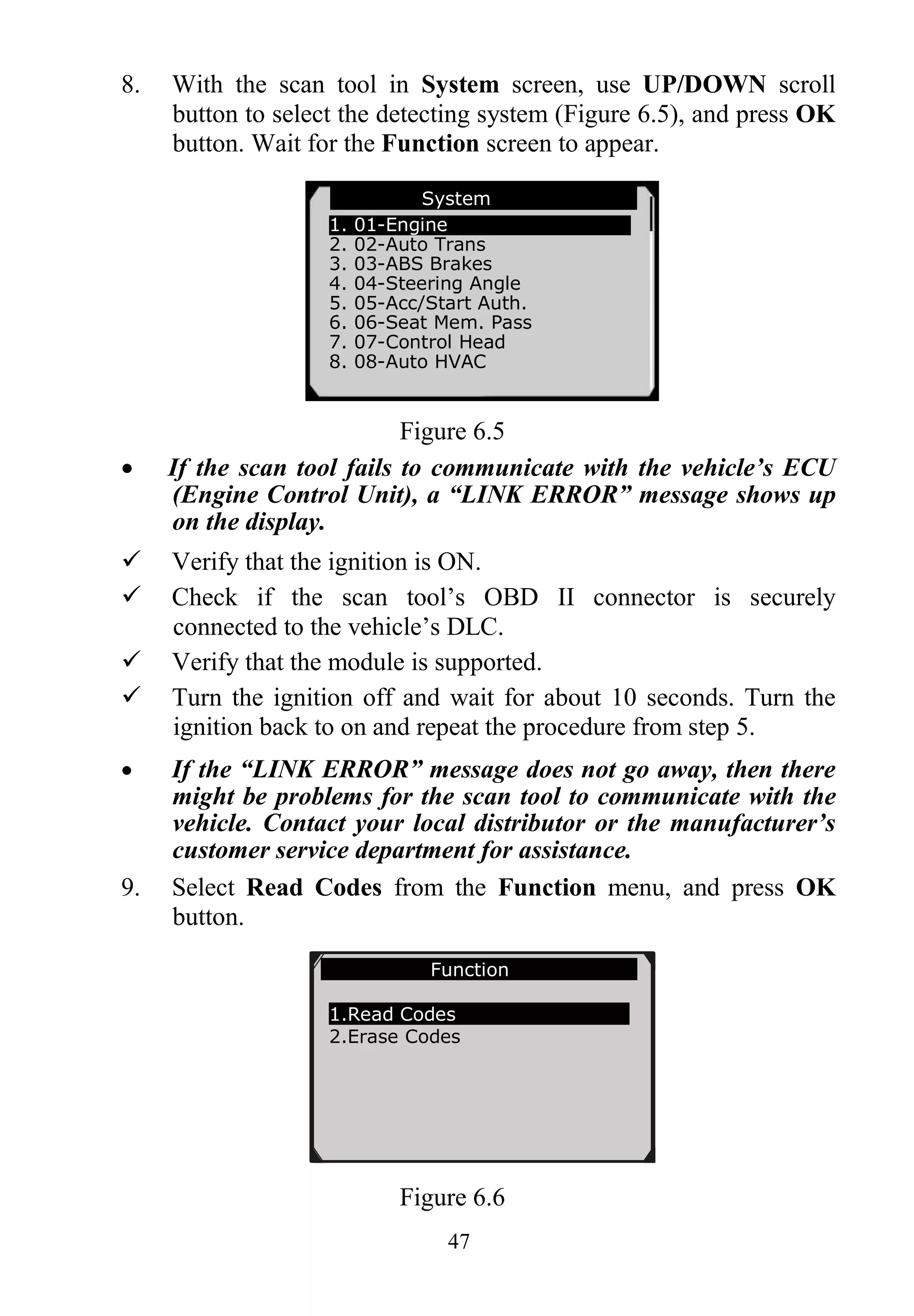 47
8. With the scan tool in System screen, use UP/DOWN scroll
button to select the detecting system (Figure 6.5), and press OK
button. Wait for the Function screen to appear.
Figure 6.5
 If the scan tool fails to communicate with the vehicle’s ECU
(Engine Control Unit), a “LINK ERROR” message shows up
on the display.
 Verify that the ignition is ON.
 Check if the scan tool’s OBD II connector is securely
connected to the vehicle’s DLC.
 Verify that the module is supported.
 Turn the ignition off and wait for about 10 seconds. Turn the
ignition back to on and repeat the procedure from step 5.
 If the “LINK ERROR” message does not go away, then there
might be problems for the scan tool to communicate with the
vehicle. Contact your local distributor or the manufacturer’s
customer service department for assistance.
9. Select Read Codes from the Function menu, and press OK
button.
Figure 6.6
System
1. 01-Engine
2. 02-Auto Trans
3. 03-ABS Brakes
4. 04-Steering Angle
5. 05-Acc/Start Auth.
6. 06-Seat Mem. Pass
7. 07-Control Head
8. 08-Auto HVAC
Function
1.Read Codes
2.Erase Codes
 