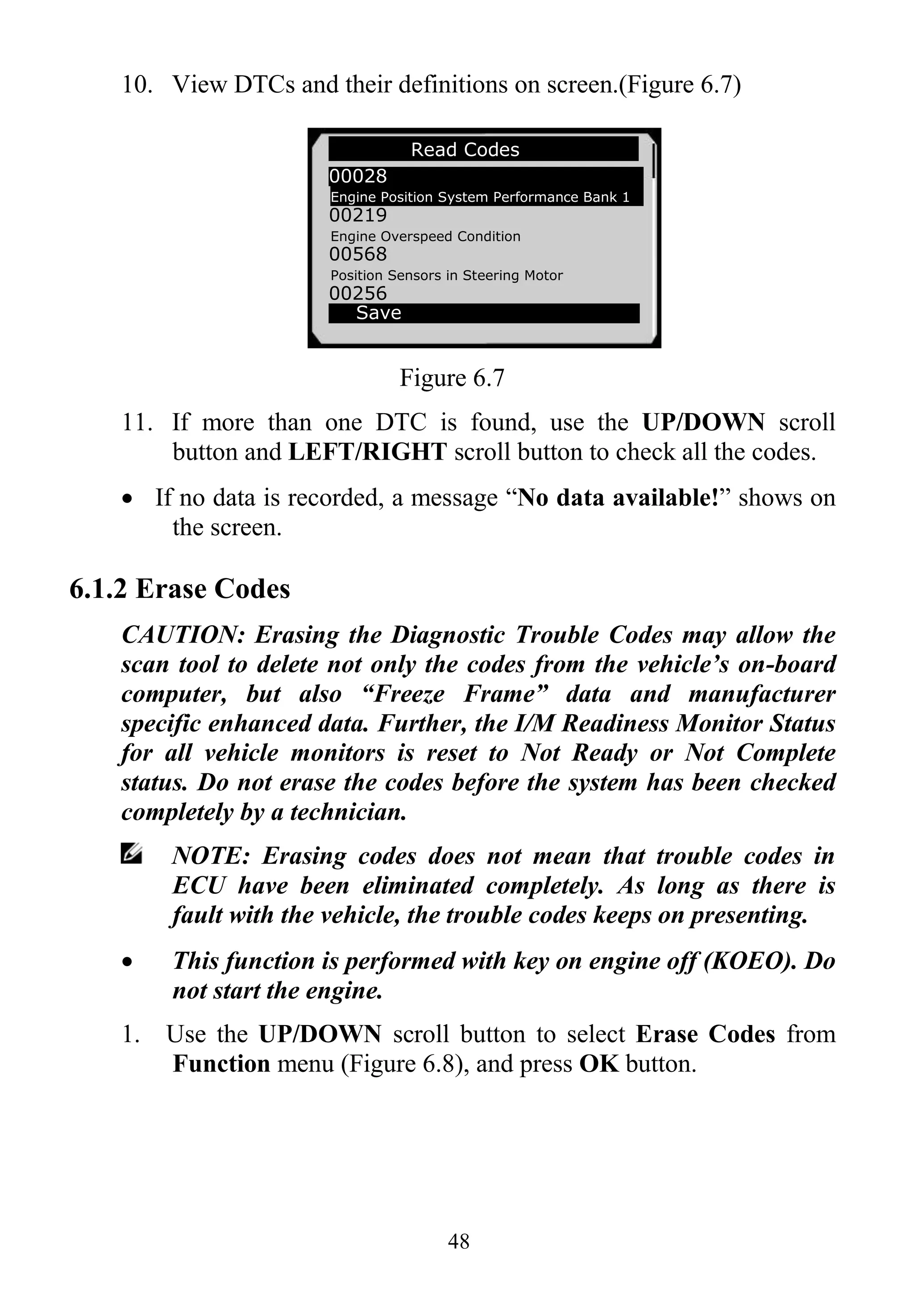 48
10. View DTCs and their definitions on screen.(Figure 6.7)
Figure 6.7
11. If more than one DTC is found, use the UP/DOWN scroll
button and LEFT/RIGHT scroll button to check all the codes.
 If no data is recorded, a message “No data available!” shows on
the screen.
6.1.2 Erase Codes
CAUTION: Erasing the Diagnostic Trouble Codes may allow the
scan tool to delete not only the codes from the vehicle’s on-board
computer, but also “Freeze Frame” data and manufacturer
specific enhanced data. Further, the I/M Readiness Monitor Status
for all vehicle monitors is reset to Not Ready or Not Complete
status. Do not erase the codes before the system has been checked
completely by a technician.
NOTE: Erasing codes does not mean that trouble codes in
ECU have been eliminated completely. As long as there is
fault with the vehicle, the trouble codes keeps on presenting.
 This function is performed with key on engine off (KOEO). Do
not start the engine.
1. Use the UP/DOWN scroll button to select Erase Codes from
Function menu (Figure 6.8), and press OK button.
Read Codes
00028
Engine Position System Performance Bank 1
00219
Engine Overspeed Condition
00568
Position Sensors in Steering Motor
00256
Save
 