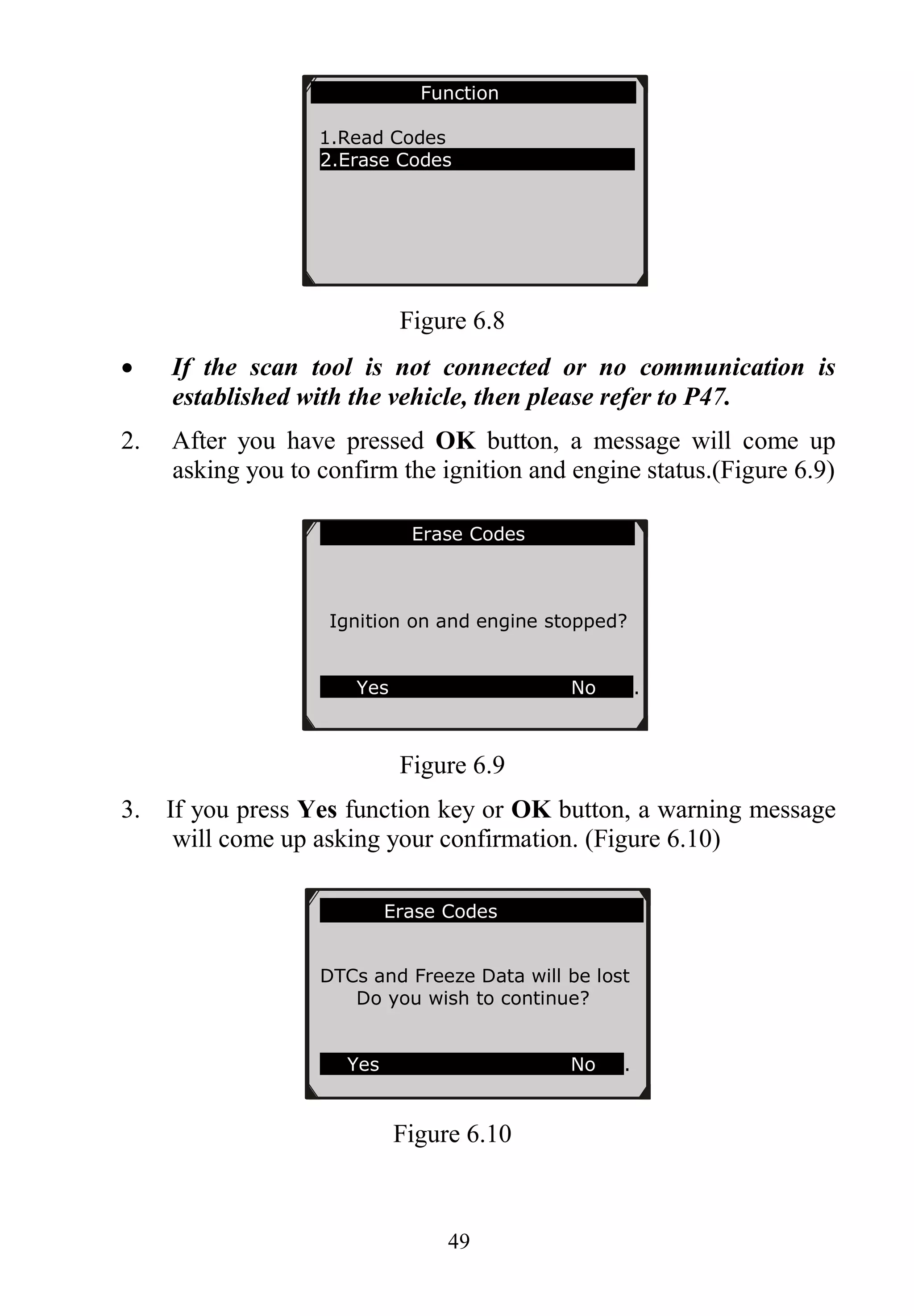 49
Figure 6.8
 If the scan tool is not connected or no communication is
established with the vehicle, then please refer to P47.
2. After you have pressed OK button, a message will come up
asking you to confirm the ignition and engine status.(Figure 6.9)
Figure 6.9
3. If you press Yes function key or OK button, a warning message
will come up asking your confirmation. (Figure 6.10)
Figure 6.10
Function
1.Read Codes
2.Erase Codes
Erase Codes
Ignition on and engine stopped?
Yes No .
Erase Codes
DTCs and Freeze Data will be lost
Do you wish to continue?
Yes No .
 