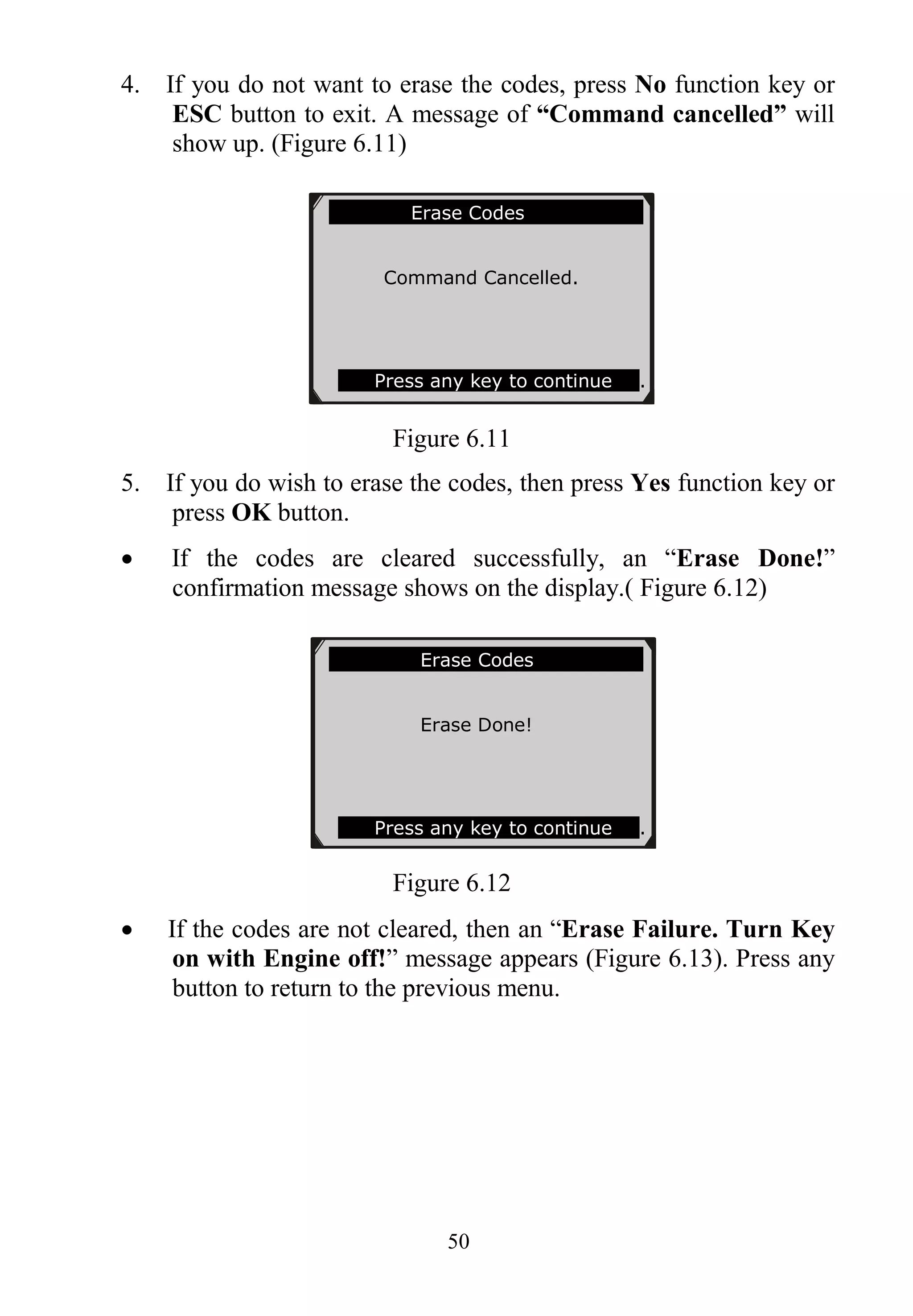 50
4. If you do not want to erase the codes, press No function key or
ESC button to exit. A message of “Command cancelled” will
show up. (Figure 6.11)
Figure 6.11
5. If you do wish to erase the codes, then press Yes function key or
press OK button.
 If the codes are cleared successfully, an “Erase Done!”
confirmation message shows on the display.( Figure 6.12)
Figure 6.12
 If the codes are not cleared, then an “Erase Failure. Turn Key
on with Engine off!” message appears (Figure 6.13). Press any
button to return to the previous menu.
Erase Codes
Erase Done!
Press any key to continue .
Erase Codes
Command Cancelled.
Press any key to continue .
 