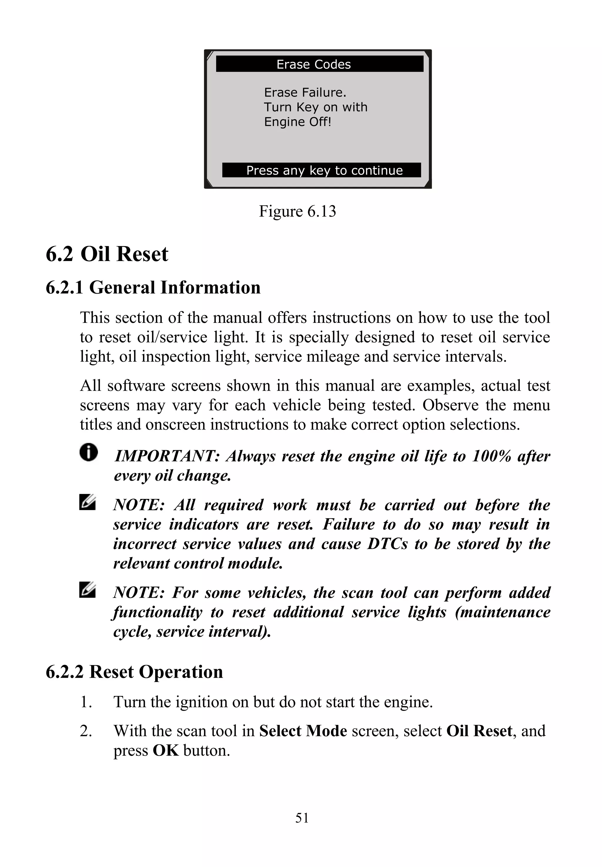 51
Figure 6.13
6.2 Oil Reset
6.2.1 General Information
This section of the manual offers instructions on how to use the tool
to reset oil/service light. It is specially designed to reset oil service
light, oil inspection light, service mileage and service intervals.
All software screens shown in this manual are examples, actual test
screens may vary for each vehicle being tested. Observe the menu
titles and onscreen instructions to make correct option selections.
IMPORTANT: Always reset the engine oil life to 100% after
every oil change.
NOTE: All required work must be carried out before the
service indicators are reset. Failure to do so may result in
incorrect service values and cause DTCs to be stored by the
relevant control module.
NOTE: For some vehicles, the scan tool can perform added
functionality to reset additional service lights (maintenance
cycle, service interval).
6.2.2 Reset Operation
1. Turn the ignition on but do not start the engine.
2. With the scan tool in Select Mode screen, select Oil Reset, and
press OK button.
Erase Codes
Erase Failure.
Turn Key on with
Engine Off!
Press any key to continue
 