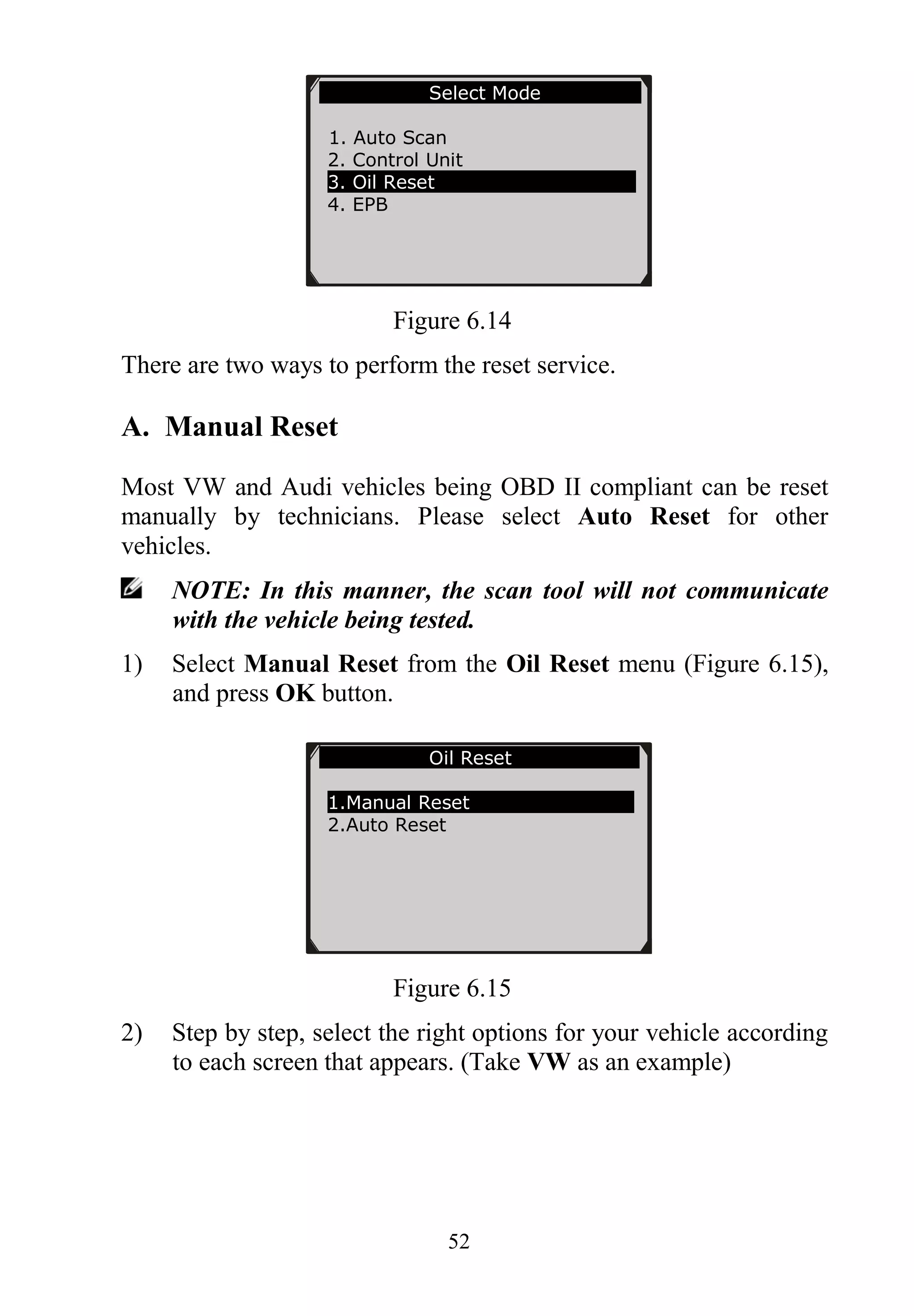 52
Figure 6.14
There are two ways to perform the reset service.
A. Manual Reset
Most VW and Audi vehicles being OBD II compliant can be reset
manually by technicians. Please select Auto Reset for other
vehicles.
NOTE: In this manner, the scan tool will not communicate
with the vehicle being tested.
1) Select Manual Reset from the Oil Reset menu (Figure 6.15),
and press OK button.
Figure 6.15
2) Step by step, select the right options for your vehicle according
to each screen that appears. (Take VW as an example)
Oil Reset
1.Manual Reset
2.Auto Reset
Select Mode
1. Auto Scan
2. Control Unit
3. Oil Reset
4. EPB
 