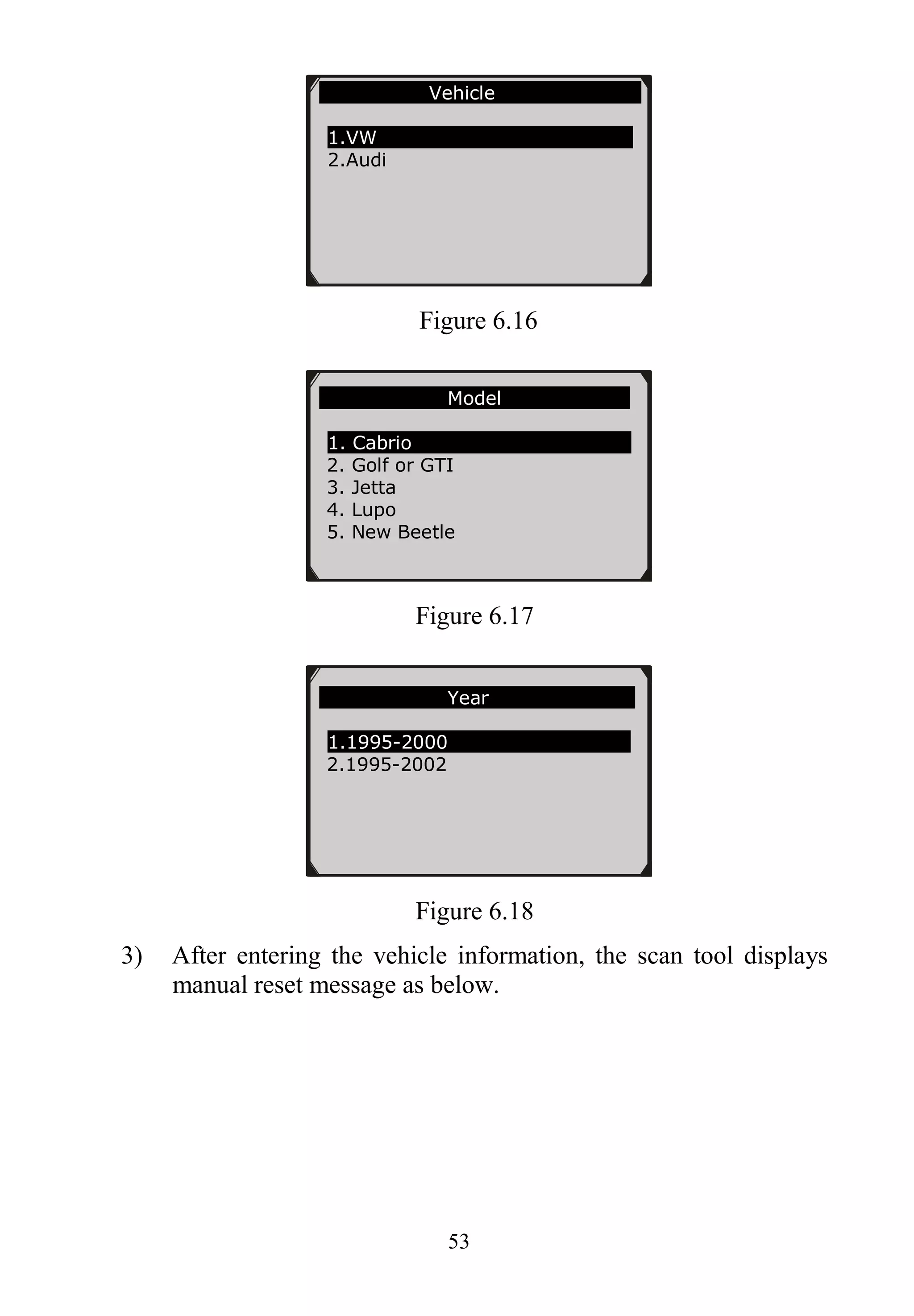 53
Figure 6.16
Figure 6.17
Figure 6.18
3) After entering the vehicle information, the scan tool displays
manual reset message as below.
Model
1. Cabrio
2. Golf or GTI
3. Jetta
4. Lupo
5. New Beetle
Year
1.1995-2000
2.1995-2002
Vehicle
1.VW
2.Audi
 