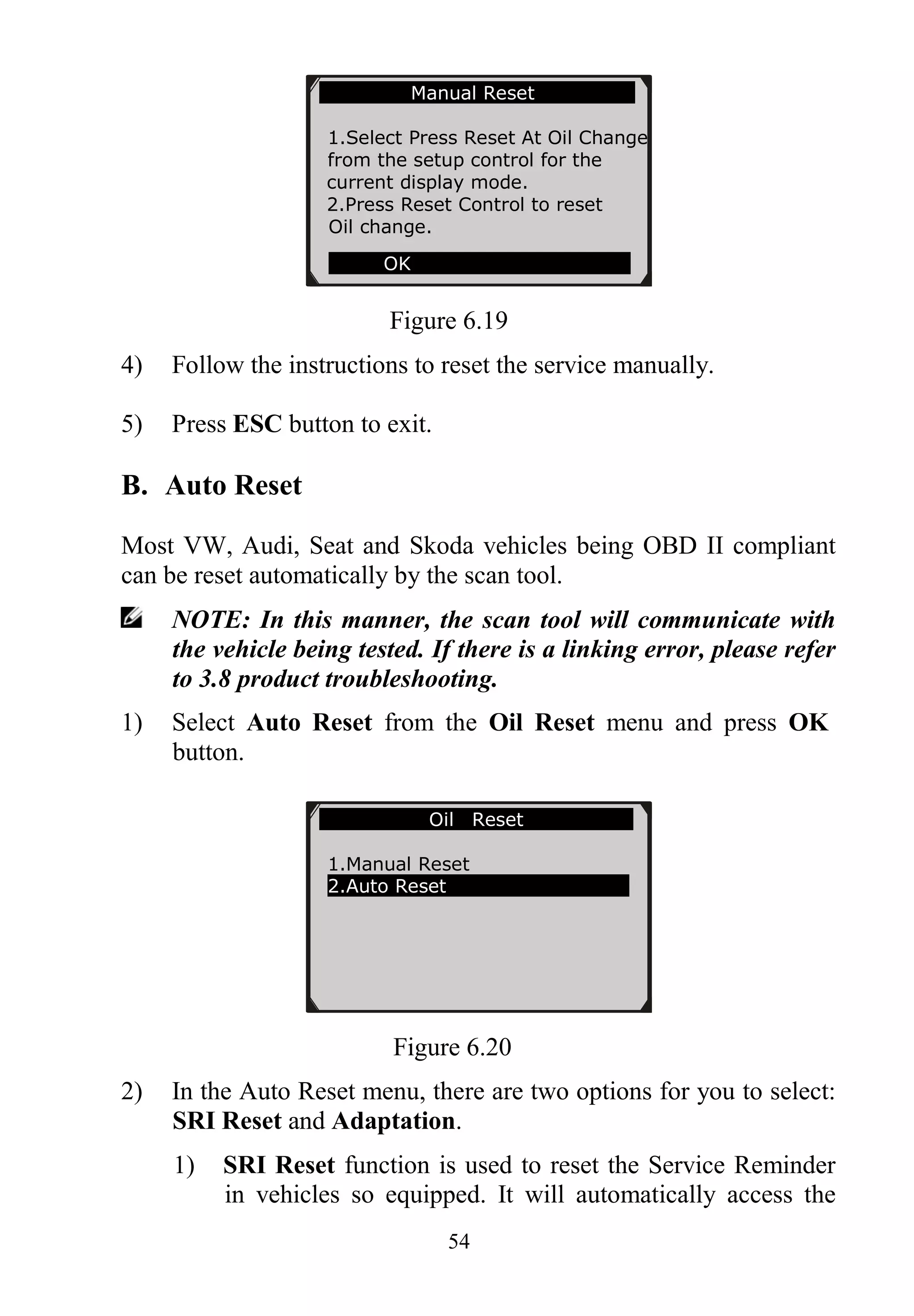54
Figure 6.19
4) Follow the instructions to reset the service manually.
5) Press ESC button to exit.
B. Auto Reset
Most VW, Audi, Seat and Skoda vehicles being OBD II compliant
can be reset automatically by the scan tool.
NOTE: In this manner, the scan tool will communicate with
the vehicle being tested. If there is a linking error, please refer
to 3.8 product troubleshooting.
1) Select Auto Reset from the Oil Reset menu and press OK
button.
Figure 6.20
2) In the Auto Reset menu, there are two options for you to select:
SRI Reset and Adaptation.
1) SRI Reset function is used to reset the Service Reminder
in vehicles so equipped. It will automatically access the
Oil Reset
1.Manual Reset
2.Auto Reset
Manual Reset
1.Select Press Reset At Oil Change
from the setup control for the
current display mode.
2.Press Reset Control to reset
Oil change.
OK
 