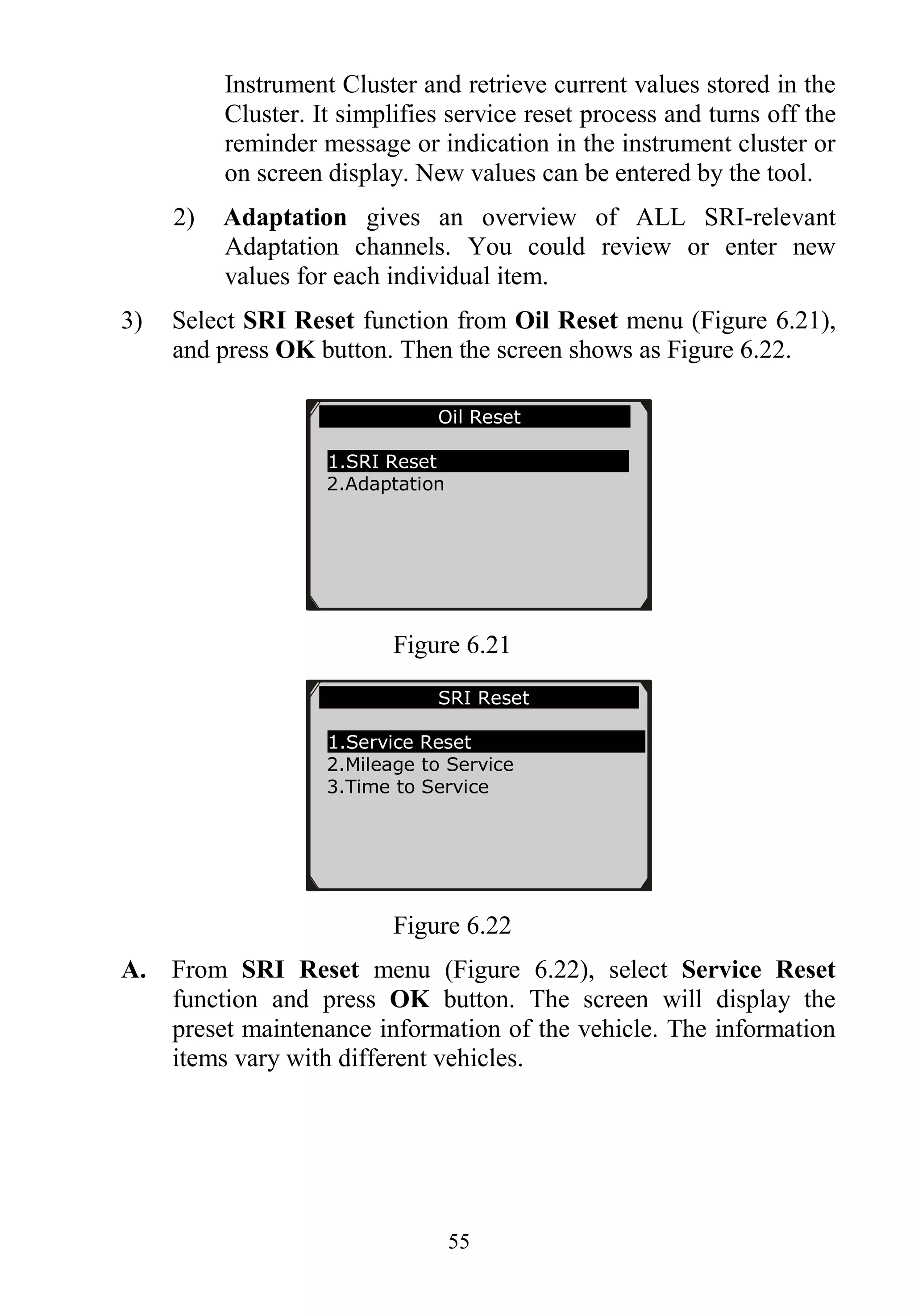 55
Instrument Cluster and retrieve current values stored in the
Cluster. It simplifies service reset process and turns off the
reminder message or indication in the instrument cluster or
on screen display. New values can be entered by the tool.
2) Adaptation gives an overview of ALL SRI-relevant
Adaptation channels. You could review or enter new
values for each individual item.
3) Select SRI Reset function from Oil Reset menu (Figure 6.21),
and press OK button. Then the screen shows as Figure 6.22.
Figure 6.21
Figure 6.22
A. From SRI Reset menu (Figure 6.22), select Service Reset
function and press OK button. The screen will display the
preset maintenance information of the vehicle. The information
items vary with different vehicles.
Oil Reset
1.SRI Reset
2.Adaptation
SRI Reset
1.Service Reset
2.Mileage to Service
3.Time to Service
 
