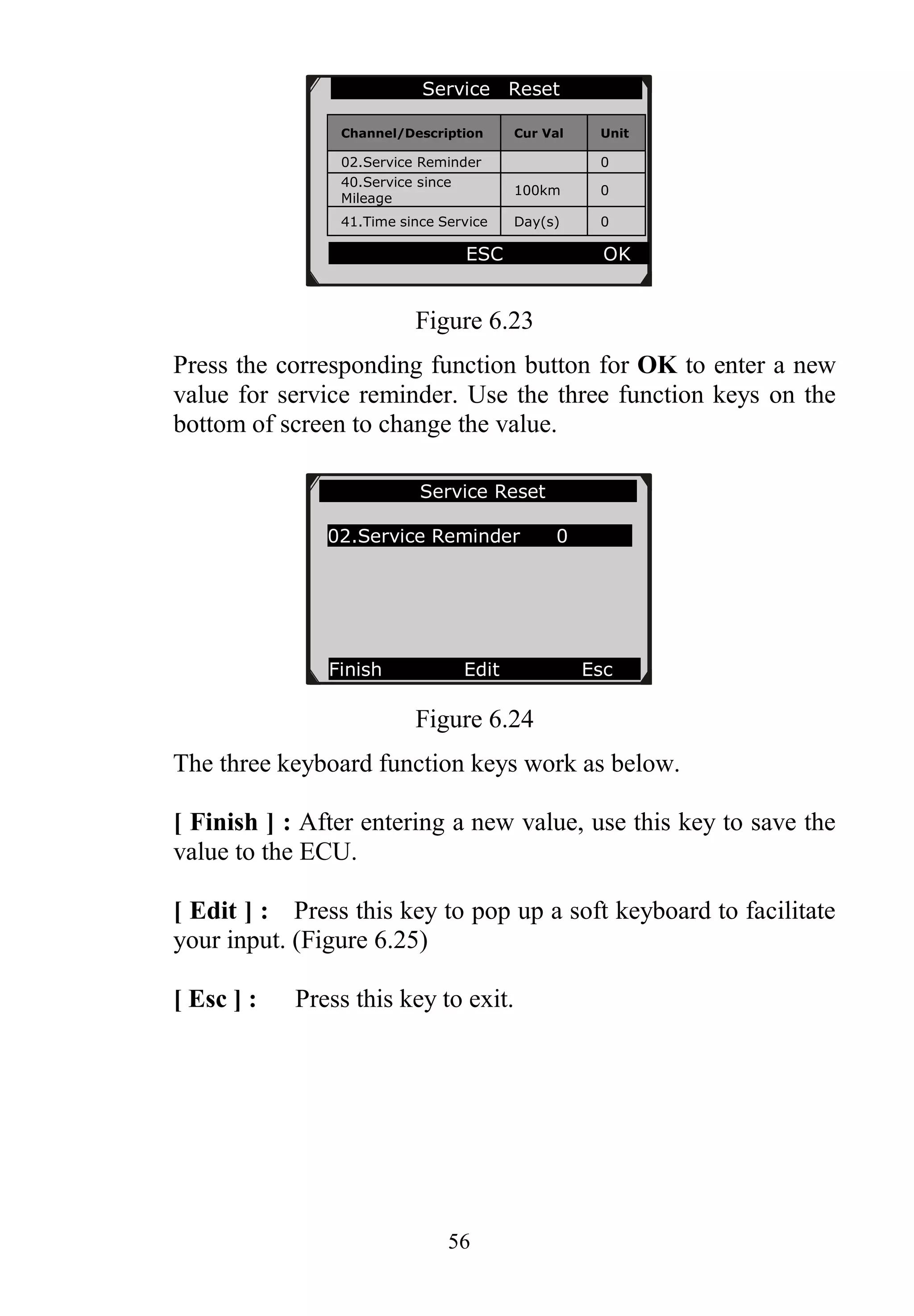 56
Figure 6.23
Press the corresponding function button for OK to enter a new
value for service reminder. Use the three function keys on the
bottom of screen to change the value.
Figure 6.24
The three keyboard function keys work as below.
[ Finish ] : After entering a new value, use this key to save the
value to the ECU.
[ Edit ] : Press this key to pop up a soft keyboard to facilitate
your input. (Figure 6.25)
[ Esc ] : Press this key to exit.
Service Reset
Channel/Description Cur Val Unit
02.Service Reminder 0
40.Service since
Mileage
100km 0
41.Time since Service Day(s) 0
ESC OK
Service Reset
02.Service Reminder 0
Finish Edit Esc
 