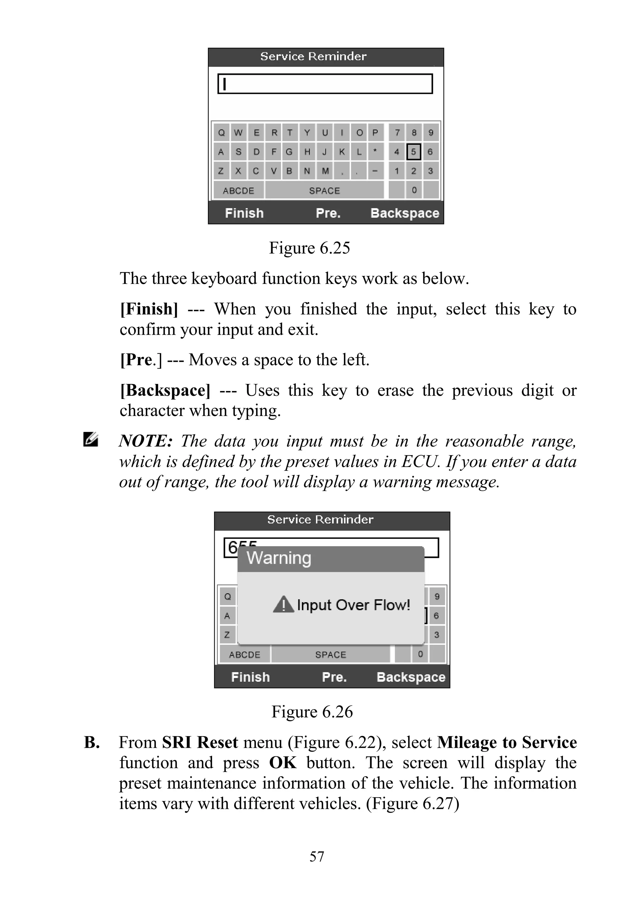 57
Figure 6.25
The three keyboard function keys work as below.
[Finish] --- When you finished the input, select this key to
confirm your input and exit.
[Pre.] --- Moves a space to the left.
[Backspace] --- Uses this key to erase the previous digit or
character when typing.
NOTE: The data you input must be in the reasonable range,
which is defined by the preset values in ECU. If you enter a data
out of range, the tool will display a warning message.
Figure 6.26
B. From SRI Reset menu (Figure 6.22), select Mileage to Service
function and press OK button. The screen will display the
preset maintenance information of the vehicle. The information
items vary with different vehicles. (Figure 6.27)
 