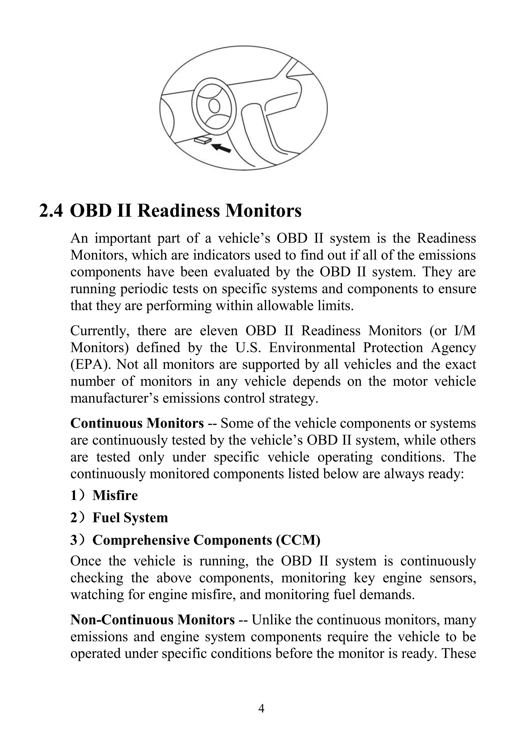 4
2.4 OBD II Readiness Monitors
An important part of a vehicle’s OBD II system is the Readiness
Monitors, which are indicators used to find out if all of the emissions
components have been evaluated by the OBD II system. They are
running periodic tests on specific systems and components to ensure
that they are performing within allowable limits.
Currently, there are eleven OBD II Readiness Monitors (or I/M
Monitors) defined by the U.S. Environmental Protection Agency
(EPA). Not all monitors are supported by all vehicles and the exact
number of monitors in any vehicle depends on the motor vehicle
manufacturer’s emissions control strategy.
Continuous Monitors -- Some of the vehicle components or systems
are continuously tested by the vehicle’s OBD II system, while others
are tested only under specific vehicle operating conditions. The
continuously monitored components listed below are always ready:
1）Misfire
2）Fuel System
3）Comprehensive Components (CCM)
Once the vehicle is running, the OBD II system is continuously
checking the above components, monitoring key engine sensors,
watching for engine misfire, and monitoring fuel demands.
Non-Continuous Monitors -- Unlike the continuous monitors, many
emissions and engine system components require the vehicle to be
operated under specific conditions before the monitor is ready. These
 
