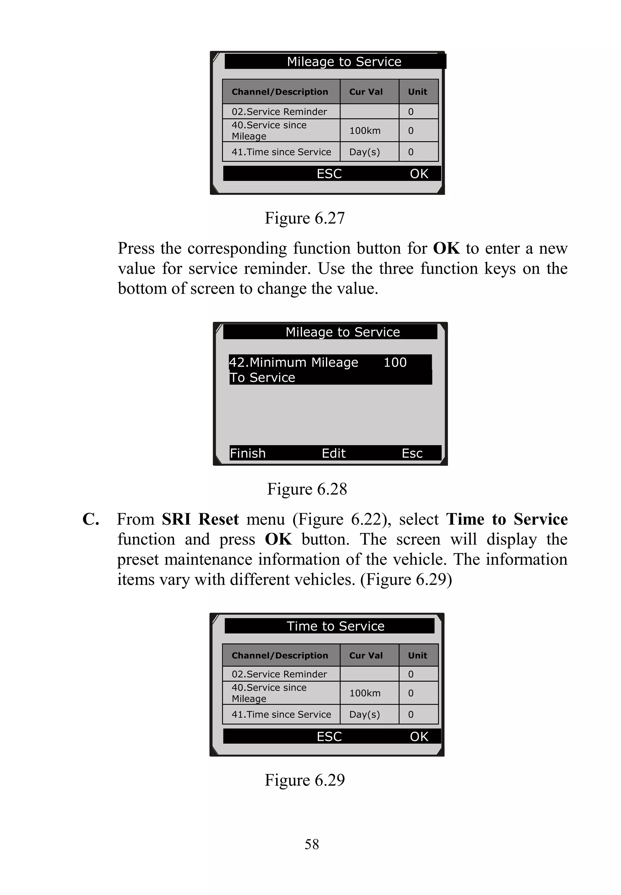 58
Figure 6.27
Press the corresponding function button for OK to enter a new
value for service reminder. Use the three function keys on the
bottom of screen to change the value.
Figure 6.28
C. From SRI Reset menu (Figure 6.22), select Time to Service
function and press OK button. The screen will display the
preset maintenance information of the vehicle. The information
items vary with different vehicles. (Figure 6.29)
Figure 6.29
Mileage to Service
42.Minimum Mileage 100
To Service
Finish Edit Esc
Mileage to Service
Channel/Description Cur Val Unit
02.Service Reminder 0
40.Service since
Mileage
100km 0
41.Time since Service Day(s) 0
ESC OK
Time to Service
Channel/Description Cur Val Unit
02.Service Reminder 0
40.Service since
Mileage
100km 0
41.Time since Service Day(s) 0
ESC OK
 