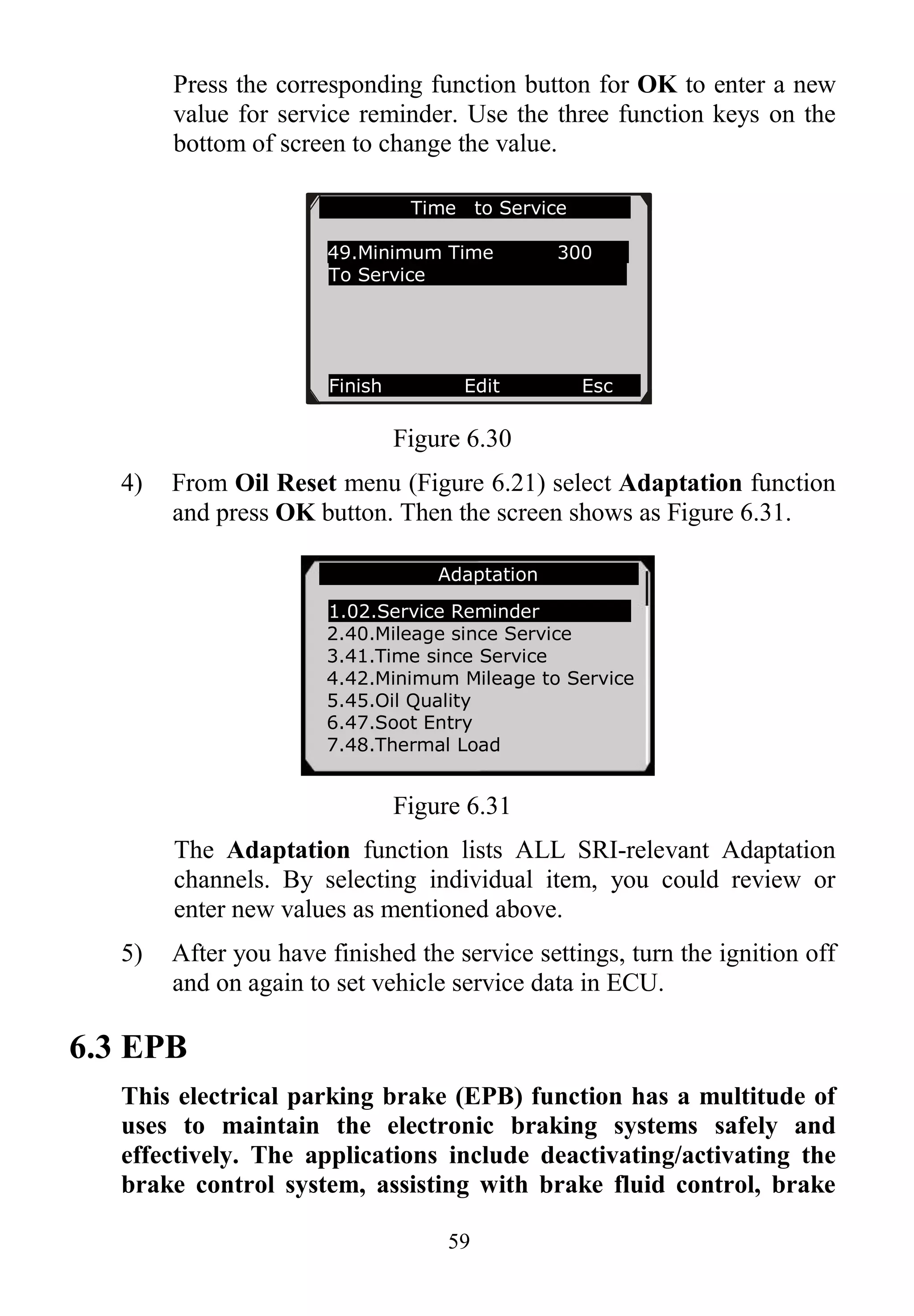 59
Press the corresponding function button for OK to enter a new
value for service reminder. Use the three function keys on the
bottom of screen to change the value.
Figure 6.30
4) From Oil Reset menu (Figure 6.21) select Adaptation function
and press OK button. Then the screen shows as Figure 6.31.
Figure 6.31
The Adaptation function lists ALL SRI-relevant Adaptation
channels. By selecting individual item, you could review or
enter new values as mentioned above.
5) After you have finished the service settings, turn the ignition off
and on again to set vehicle service data in ECU.
6.3 EPB
This electrical parking brake (EPB) function has a multitude of
uses to maintain the electronic braking systems safely and
effectively. The applications include deactivating/activating the
brake control system, assisting with brake fluid control, brake
Time to Service
49.Minimum Time 300
To Service
Finish Edit Esc
Adaptation
1.02.Service Reminder
2.40.Mileage since Service
3.41.Time since Service
4.42.Minimum Mileage to Service
5.45.Oil Quality
6.47.Soot Entry
7.48.Thermal Load
 