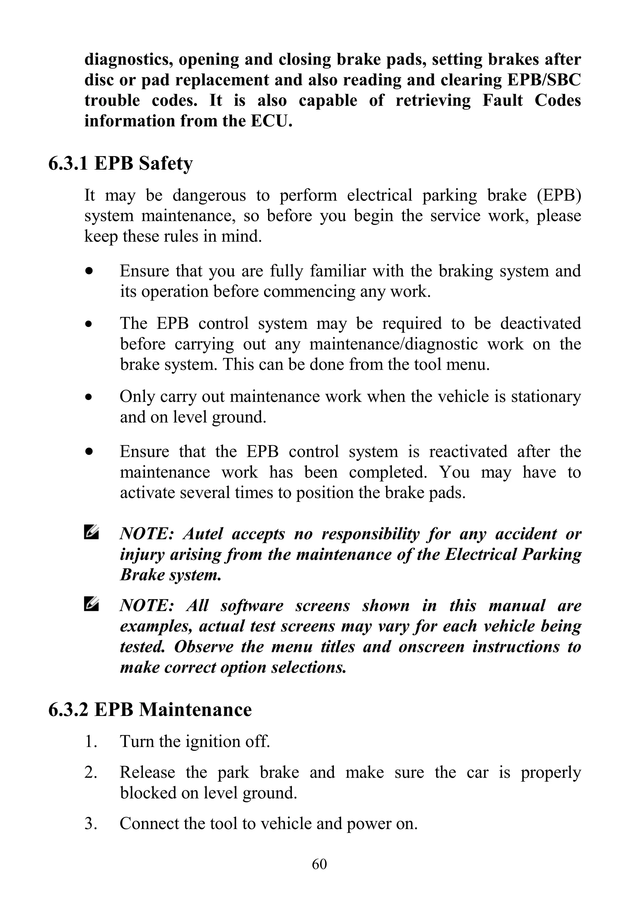 60
diagnostics, opening and closing brake pads, setting brakes after
disc or pad replacement and also reading and clearing EPB/SBC
trouble codes. It is also capable of retrieving Fault Codes
information from the ECU.
6.3.1 EPB Safety
It may be dangerous to perform electrical parking brake (EPB)
system maintenance, so before you begin the service work, please
keep these rules in mind.
 Ensure that you are fully familiar with the braking system and
its operation before commencing any work.
 The EPB control system may be required to be deactivated
before carrying out any maintenance/diagnostic work on the
brake system. This can be done from the tool menu.
 Only carry out maintenance work when the vehicle is stationary
and on level ground.
 Ensure that the EPB control system is reactivated after the
maintenance work has been completed. You may have to
activate several times to position the brake pads.
NOTE: Autel accepts no responsibility for any accident or
injury arising from the maintenance of the Electrical Parking
Brake system.
NOTE: All software screens shown in this manual are
examples, actual test screens may vary for each vehicle being
tested. Observe the menu titles and onscreen instructions to
make correct option selections.
6.3.2 EPB Maintenance
1. Turn the ignition off.
2. Release the park brake and make sure the car is properly
blocked on level ground.
3. Connect the tool to vehicle and power on.
 
