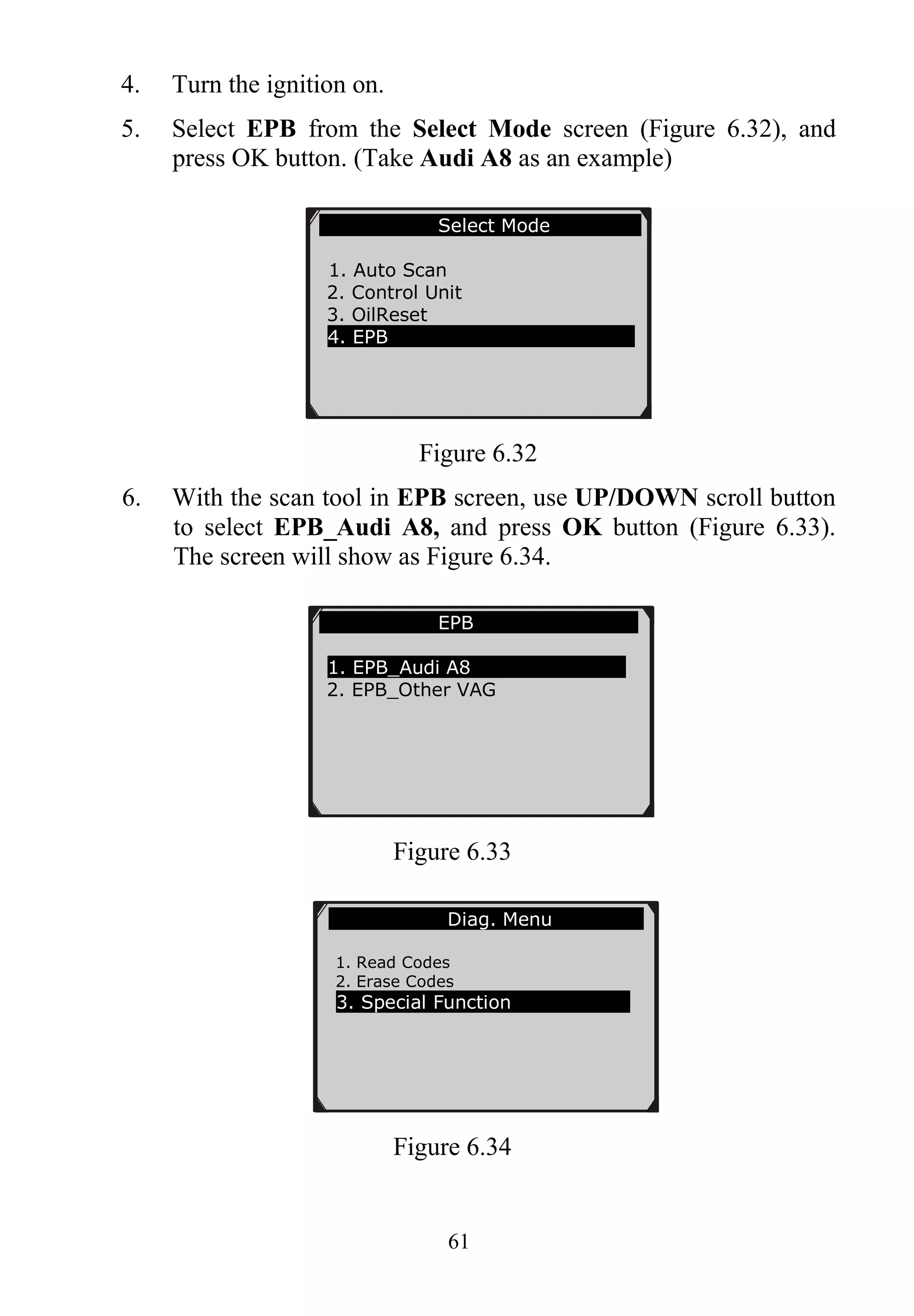 61
4. Turn the ignition on.
5. Select EPB from the Select Mode screen (Figure 6.32), and
press OK button. (Take Audi A8 as an example)
Figure 6.32
6. With the scan tool in EPB screen, use UP/DOWN scroll button
to select EPB_Audi A8, and press OK button (Figure 6.33).
The screen will show as Figure 6.34.
Figure 6.33
Figure 6.34
EPB
1. EPB_Audi A8
2. EPB_Other VAG
Select Mode
1. Auto Scan
2. Control Unit
3. OilReset
4. EPB
Diag. Menu
1. Read Codes
2. Erase Codes
3. Special Function
 