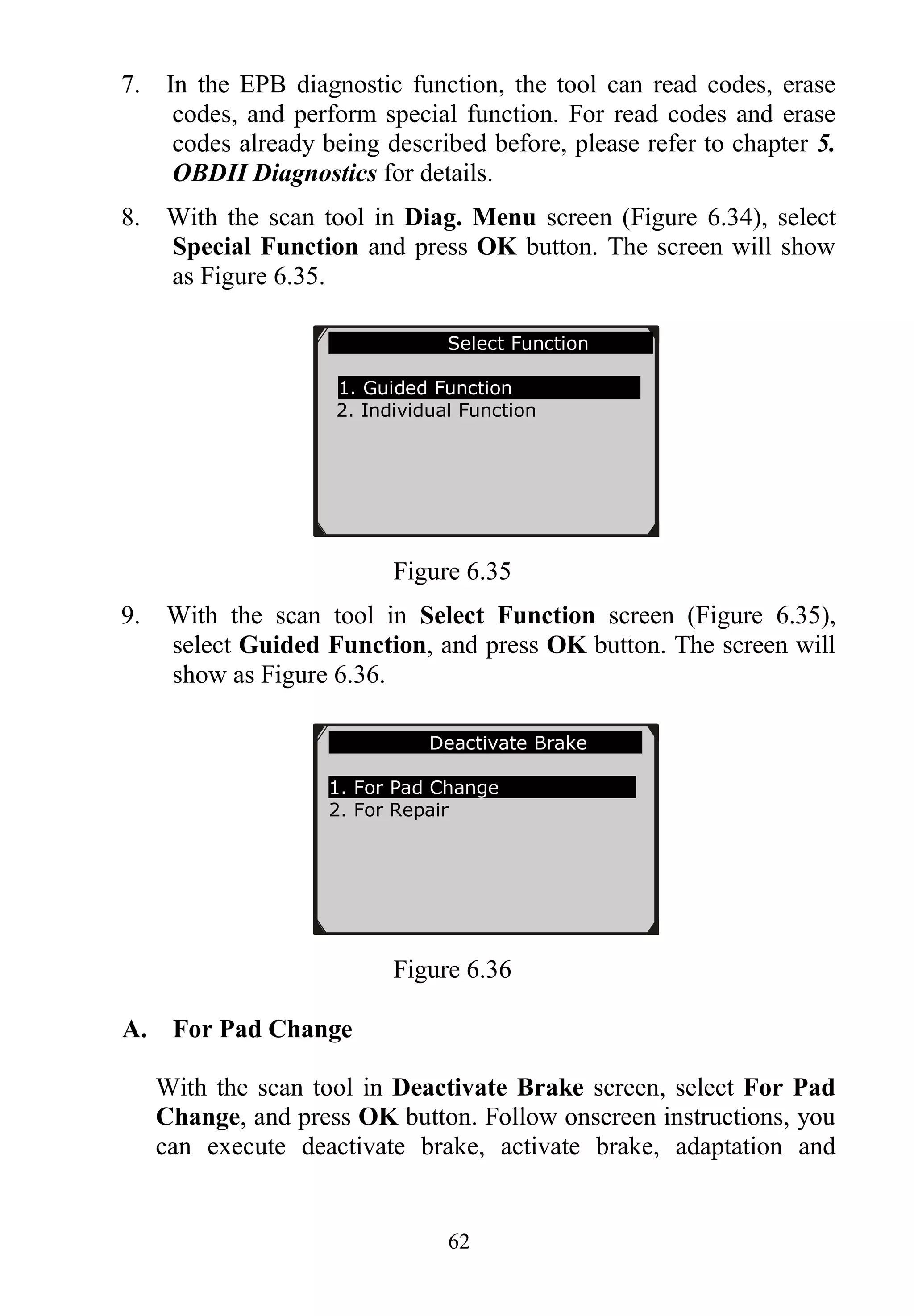 62
7. In the EPB diagnostic function, the tool can read codes, erase
codes, and perform special function. For read codes and erase
codes already being described before, please refer to chapter 5.
OBDII Diagnostics for details.
8. With the scan tool in Diag. Menu screen (Figure 6.34), select
Special Function and press OK button. The screen will show
as Figure 6.35.
Figure 6.35
9. With the scan tool in Select Function screen (Figure 6.35),
select Guided Function, and press OK button. The screen will
show as Figure 6.36.
Figure 6.36
A. For Pad Change
With the scan tool in Deactivate Brake screen, select For Pad
Change, and press OK button. Follow onscreen instructions, you
can execute deactivate brake, activate brake, adaptation and
Select Function
1. Guided Function
2. Individual Function
Deactivate Brake
1. For Pad Change
2. For Repair
 