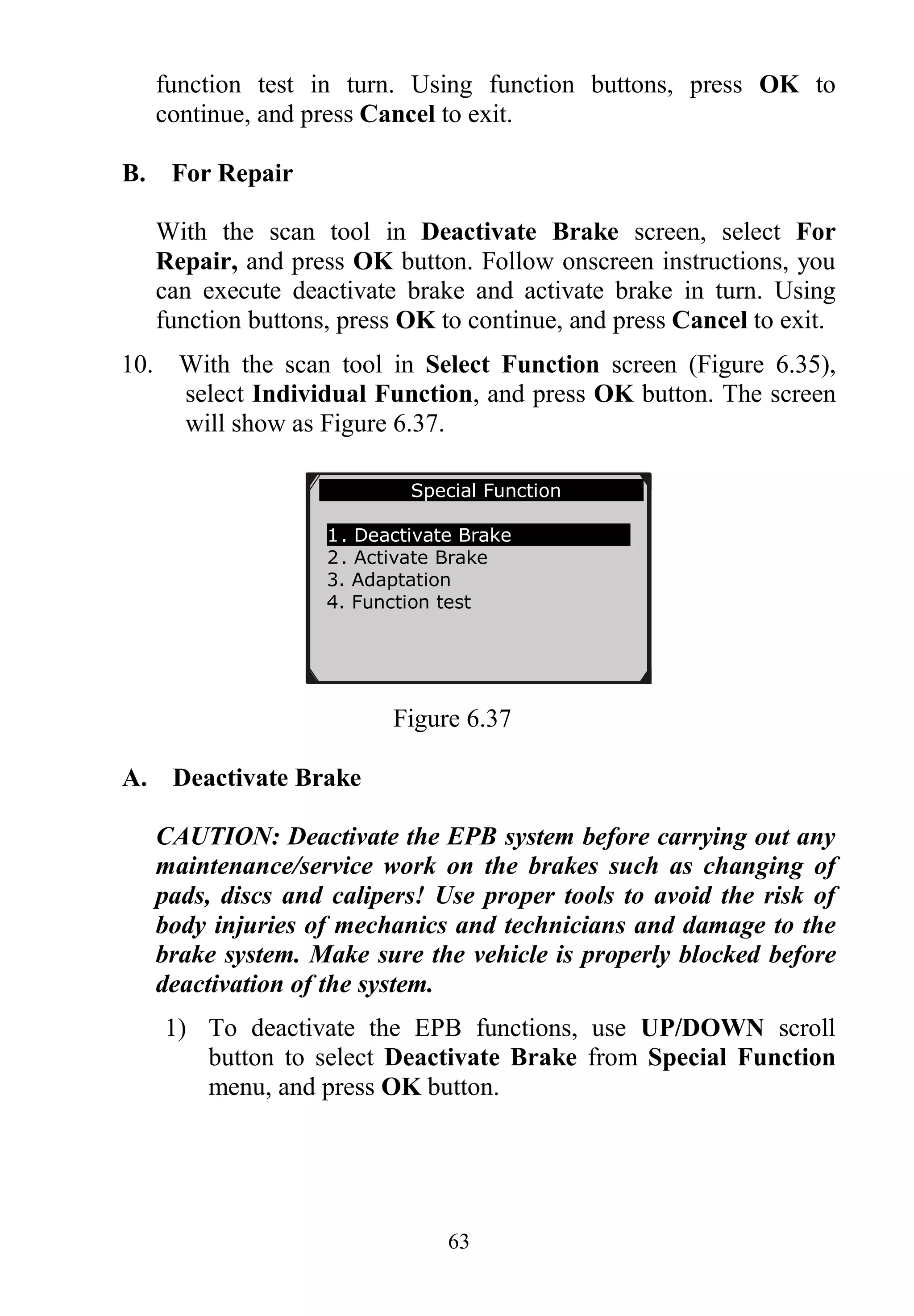 63
function test in turn. Using function buttons, press OK to
continue, and press Cancel to exit.
B. For Repair
With the scan tool in Deactivate Brake screen, select For
Repair, and press OK button. Follow onscreen instructions, you
can execute deactivate brake and activate brake in turn. Using
function buttons, press OK to continue, and press Cancel to exit.
10. With the scan tool in Select Function screen (Figure 6.35),
select Individual Function, and press OK button. The screen
will show as Figure 6.37.
Figure 6.37
A. Deactivate Brake
CAUTION: Deactivate the EPB system before carrying out any
maintenance/service work on the brakes such as changing of
pads, discs and calipers! Use proper tools to avoid the risk of
body injuries of mechanics and technicians and damage to the
brake system. Make sure the vehicle is properly blocked before
deactivation of the system.
1) To deactivate the EPB functions, use UP/DOWN scroll
button to select Deactivate Brake from Special Function
menu, and press OK button.
Special Function
1. Deactivate Brake
2. Activate Brake
3. Adaptation
4. Function test
 