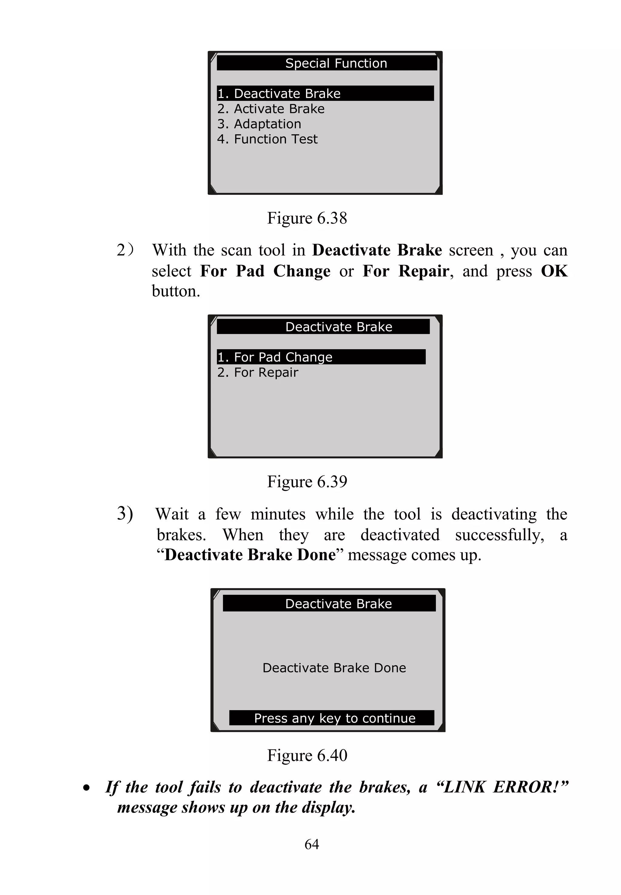 64
Figure 6.38
2） With the scan tool in Deactivate Brake screen , you can
select For Pad Change or For Repair, and press OK
button.
Figure 6.39
3) Wait a few minutes while the tool is deactivating the
brakes. When they are deactivated successfully, a
“Deactivate Brake Done” message comes up.
Figure 6.40
 If the tool fails to deactivate the brakes, a “LINK ERROR!”
message shows up on the display.
Special Function
1. Deactivate Brake
2. Activate Brake
3. Adaptation
4. Function Test
Deactivate Brake
Deactivate Brake Done
Press any key to continue
Deactivate Brake
1. For Pad Change
2. For Repair
 