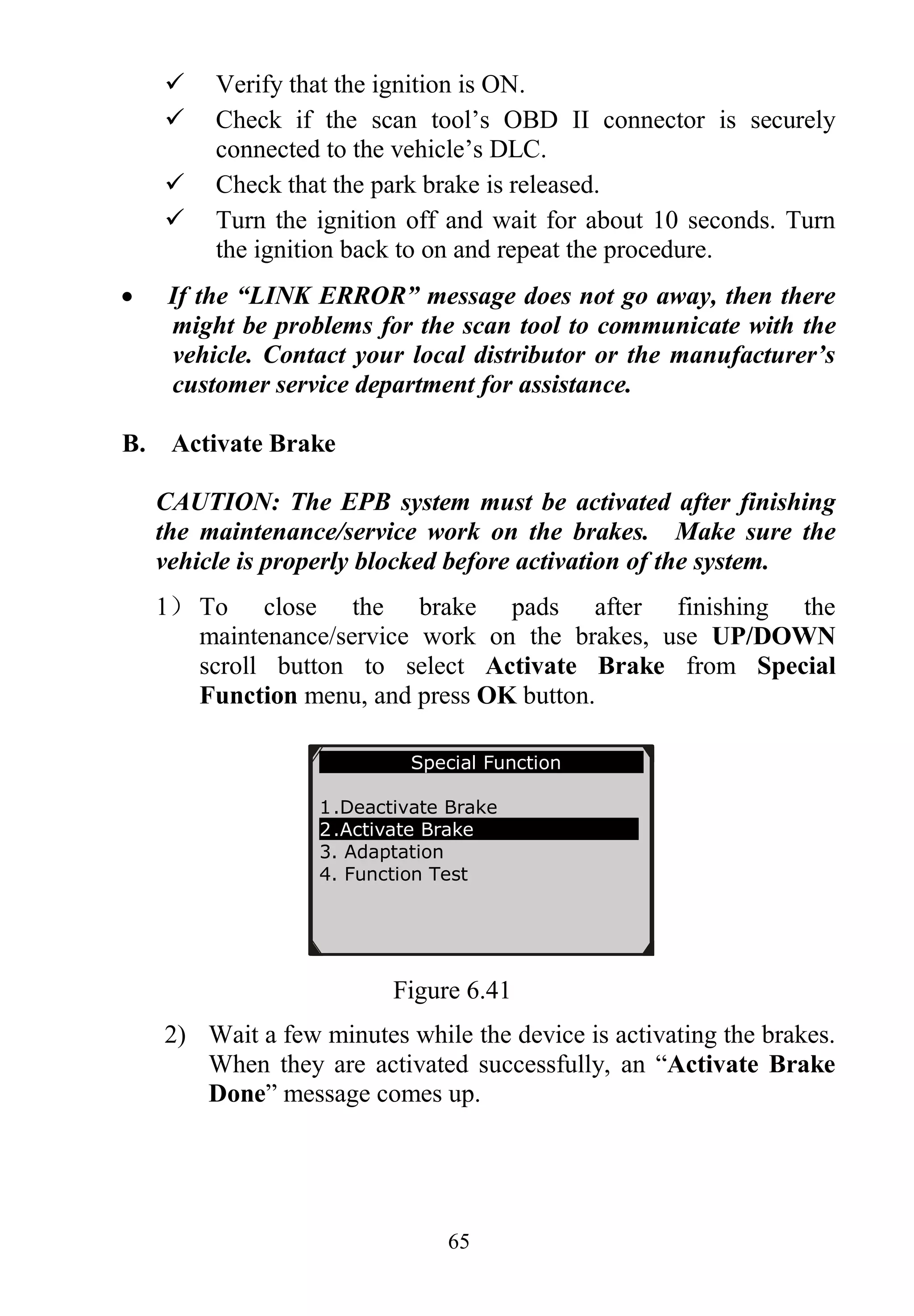 65
 Verify that the ignition is ON.
 Check if the scan tool’s OBD II connector is securely
connected to the vehicle’s DLC.
 Check that the park brake is released.
 Turn the ignition off and wait for about 10 seconds. Turn
the ignition back to on and repeat the procedure.
 If the “LINK ERROR” message does not go away, then there
might be problems for the scan tool to communicate with the
vehicle. Contact your local distributor or the manufacturer’s
customer service department for assistance.
B. Activate Brake
CAUTION: The EPB system must be activated after finishing
the maintenance/service work on the brakes. Make sure the
vehicle is properly blocked before activation of the system.
1） To close the brake pads after finishing the
maintenance/service work on the brakes, use UP/DOWN
scroll button to select Activate Brake from Special
Function menu, and press OK button.
Figure 6.41
2) Wait a few minutes while the device is activating the brakes.
When they are activated successfully, an “Activate Brake
Done” message comes up.
Special Function
1.Deactivate Brake
2.Activate Brake
3. Adaptation
4. Function Test
 
