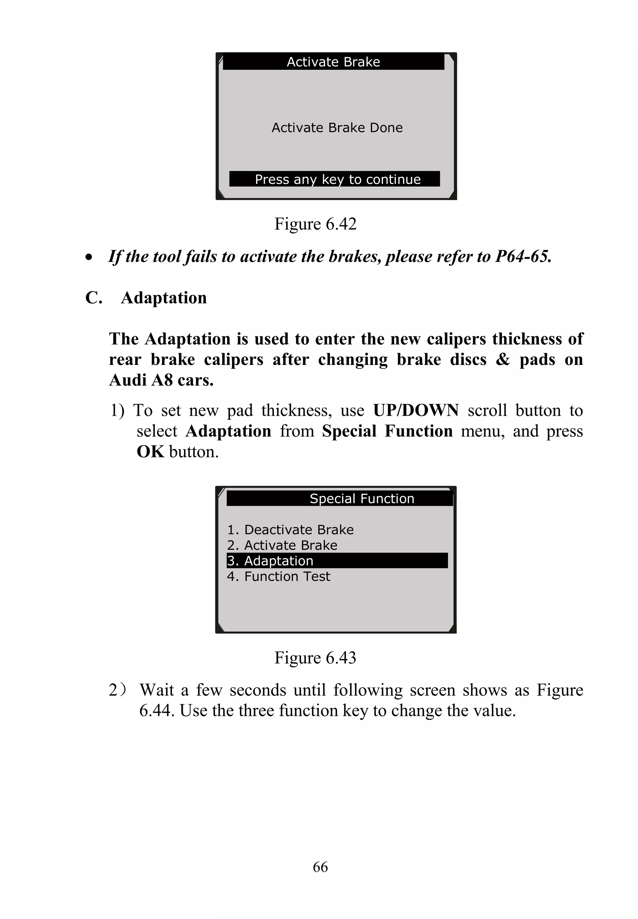 66
Figure 6.42
 If the tool fails to activate the brakes, please refer to P64-65.
C. Adaptation
The Adaptation is used to enter the new calipers thickness of
rear brake calipers after changing brake discs & pads on
Audi A8 cars.
1) To set new pad thickness, use UP/DOWN scroll button to
select Adaptation from Special Function menu, and press
OK button.
Figure 6.43
2） Wait a few seconds until following screen shows as Figure
6.44. Use the three function key to change the value.
Activate Brake
Activate Brake Done
Press any key to continue
Special Function
1. Deactivate Brake
2. Activate Brake
3. Adaptation
4. Function Test
 