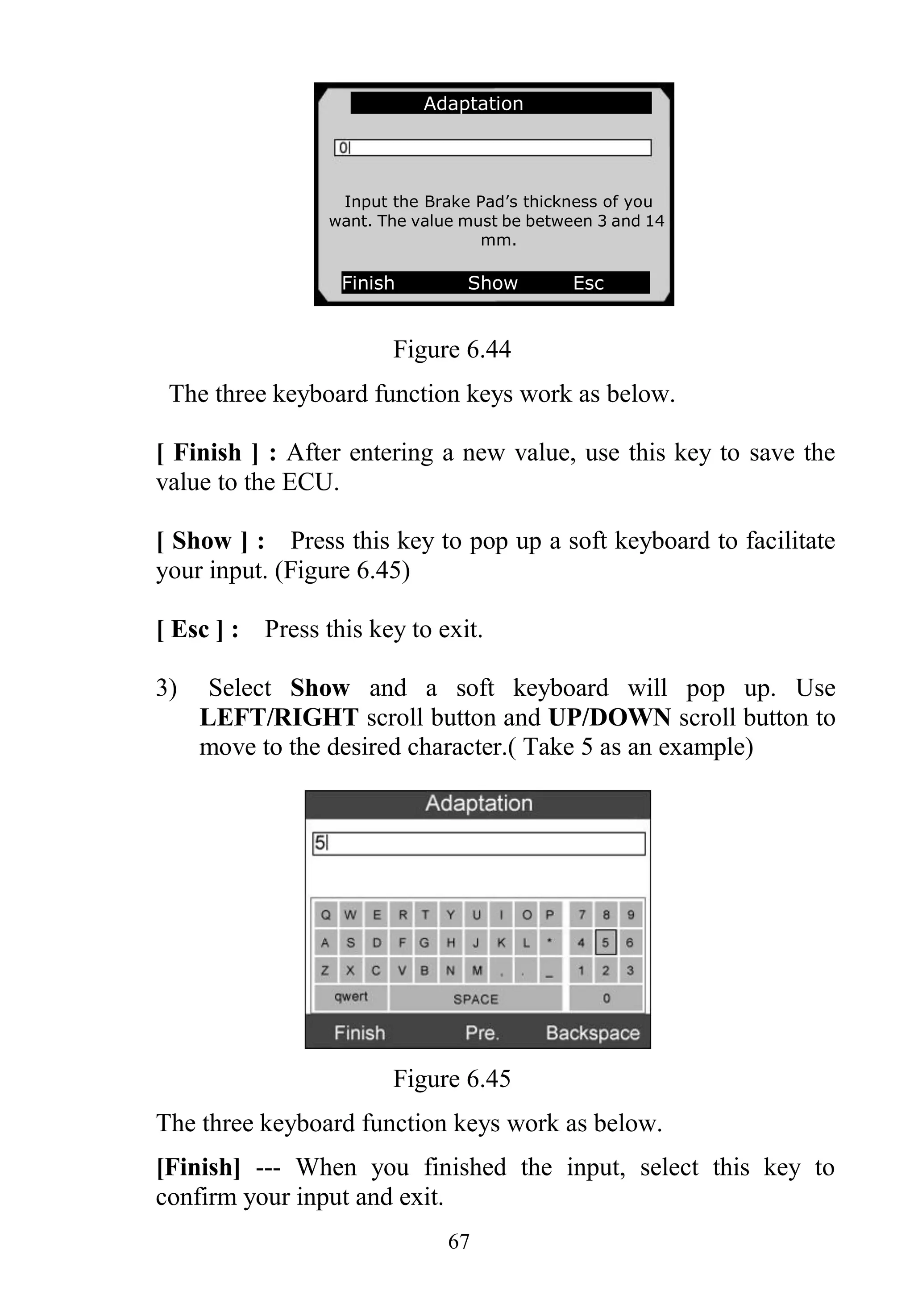 67
Figure 6.44
The three keyboard function keys work as below.
[ Finish ] : After entering a new value, use this key to save the
value to the ECU.
[ Show ] : Press this key to pop up a soft keyboard to facilitate
your input. (Figure 6.45)
[ Esc ] : Press this key to exit.
3) Select Show and a soft keyboard will pop up. Use
LEFT/RIGHT scroll button and UP/DOWN scroll button to
move to the desired character.( Take 5 as an example)
Figure 6.45
The three keyboard function keys work as below.
[Finish] --- When you finished the input, select this key to
confirm your input and exit.
Adaptation
Input the Brake Pad’s thickness of you
want. The value must be between 3 and 14
mm.
Finish Show Esc
 