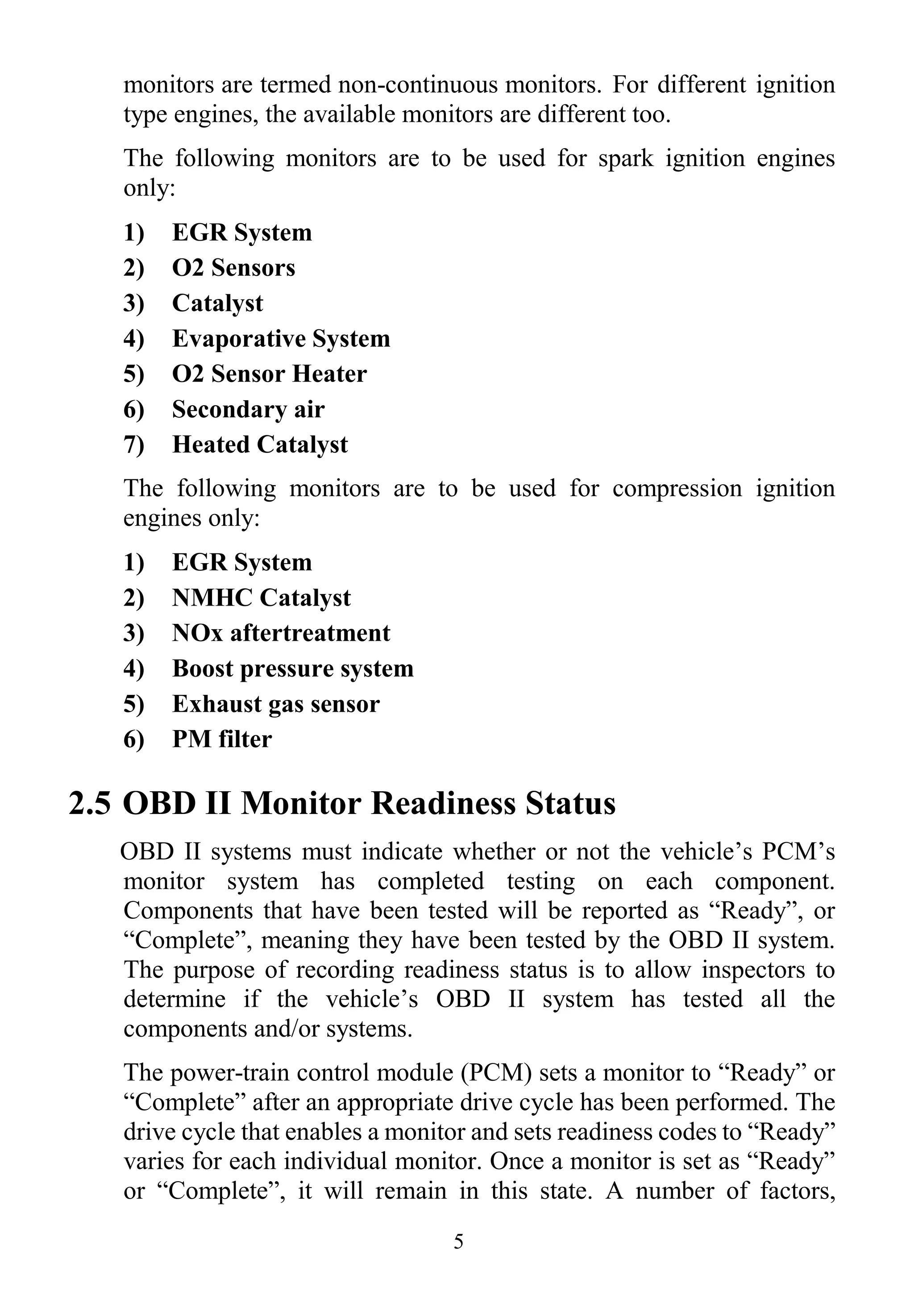 5
monitors are termed non-continuous monitors. For different ignition
type engines, the available monitors are different too.
The following monitors are to be used for spark ignition engines
only:
1) EGR System
2) O2 Sensors
3) Catalyst
4) Evaporative System
5) O2 Sensor Heater
6) Secondary air
7) Heated Catalyst
The following monitors are to be used for compression ignition
engines only:
1) EGR System
2) NMHC Catalyst
3) NOx aftertreatment
4) Boost pressure system
5) Exhaust gas sensor
6) PM filter
2.5 OBD II Monitor Readiness Status
OBD II systems must indicate whether or not the vehicle’s PCM’s
monitor system has completed testing on each component.
Components that have been tested will be reported as “Ready”, or
“Complete”, meaning they have been tested by the OBD II system.
The purpose of recording readiness status is to allow inspectors to
determine if the vehicle’s OBD II system has tested all the
components and/or systems.
The power-train control module (PCM) sets a monitor to “Ready” or
“Complete” after an appropriate drive cycle has been performed. The
drive cycle that enables a monitor and sets readiness codes to “Ready”
varies for each individual monitor. Once a monitor is set as “Ready”
or “Complete”, it will remain in this state. A number of factors,
 