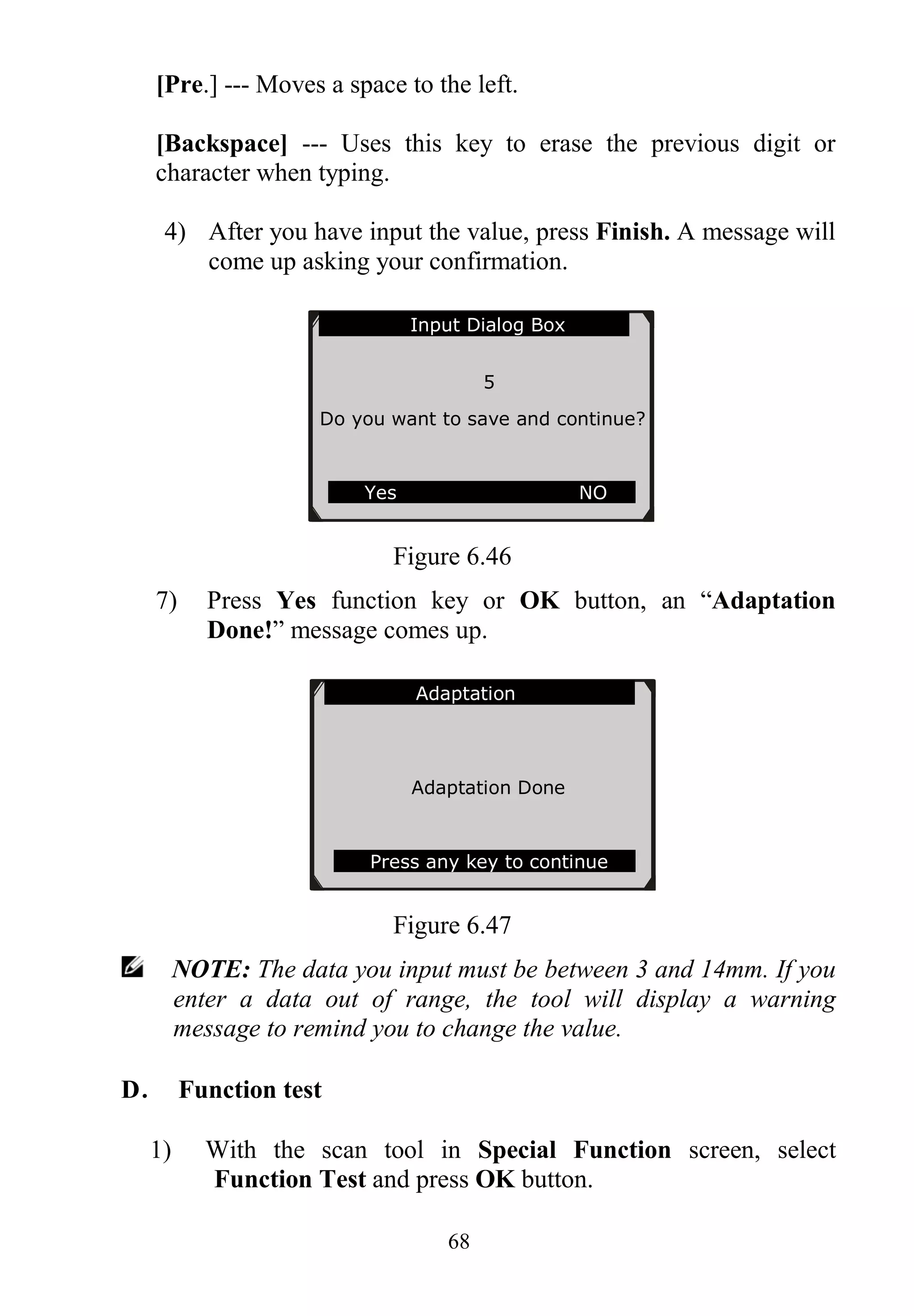 68
[Pre.] --- Moves a space to the left.
[Backspace] --- Uses this key to erase the previous digit or
character when typing.
4) After you have input the value, press Finish. A message will
come up asking your confirmation.
Figure 6.46
7) Press Yes function key or OK button, an “Adaptation
Done!” message comes up.
Figure 6.47
NOTE: The data you input must be between 3 and 14mm. If you
enter a data out of range, the tool will display a warning
message to remind you to change the value.
D． Function test
1) With the scan tool in Special Function screen, select
Function Test and press OK button.
Adaptation
Adaptation Done
Press any key to continue
Input Dialog Box
5
Do you want to save and continue?
Yes NO
 