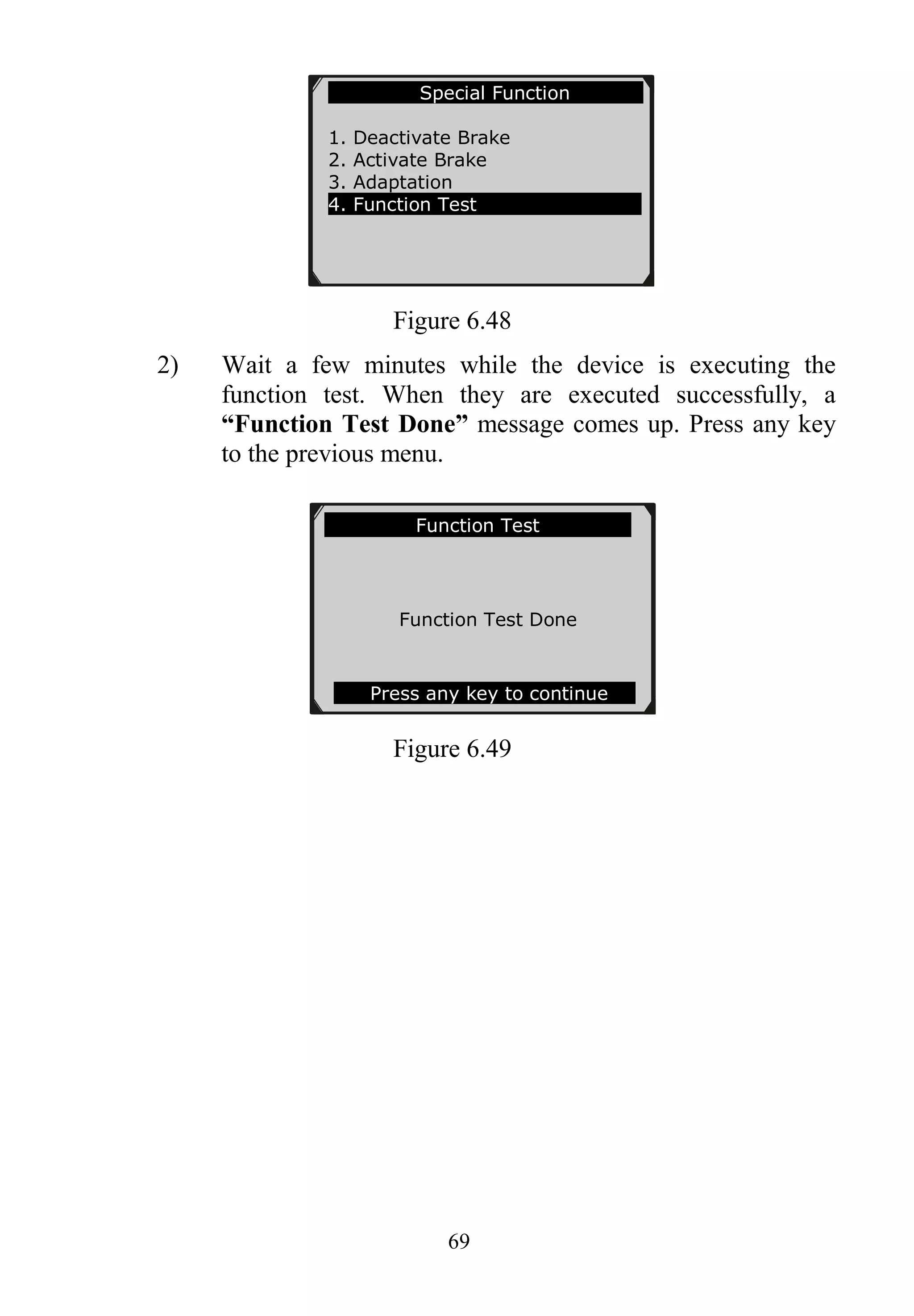 69
Figure 6.48
2) Wait a few minutes while the device is executing the
function test. When they are executed successfully, a
“Function Test Done” message comes up. Press any key
to the previous menu.
Figure 6.49
Function Test
Function Test Done
Press any key to continue
Special Function
1. Deactivate Brake
2. Activate Brake
3. Adaptation
4. Function Test
 