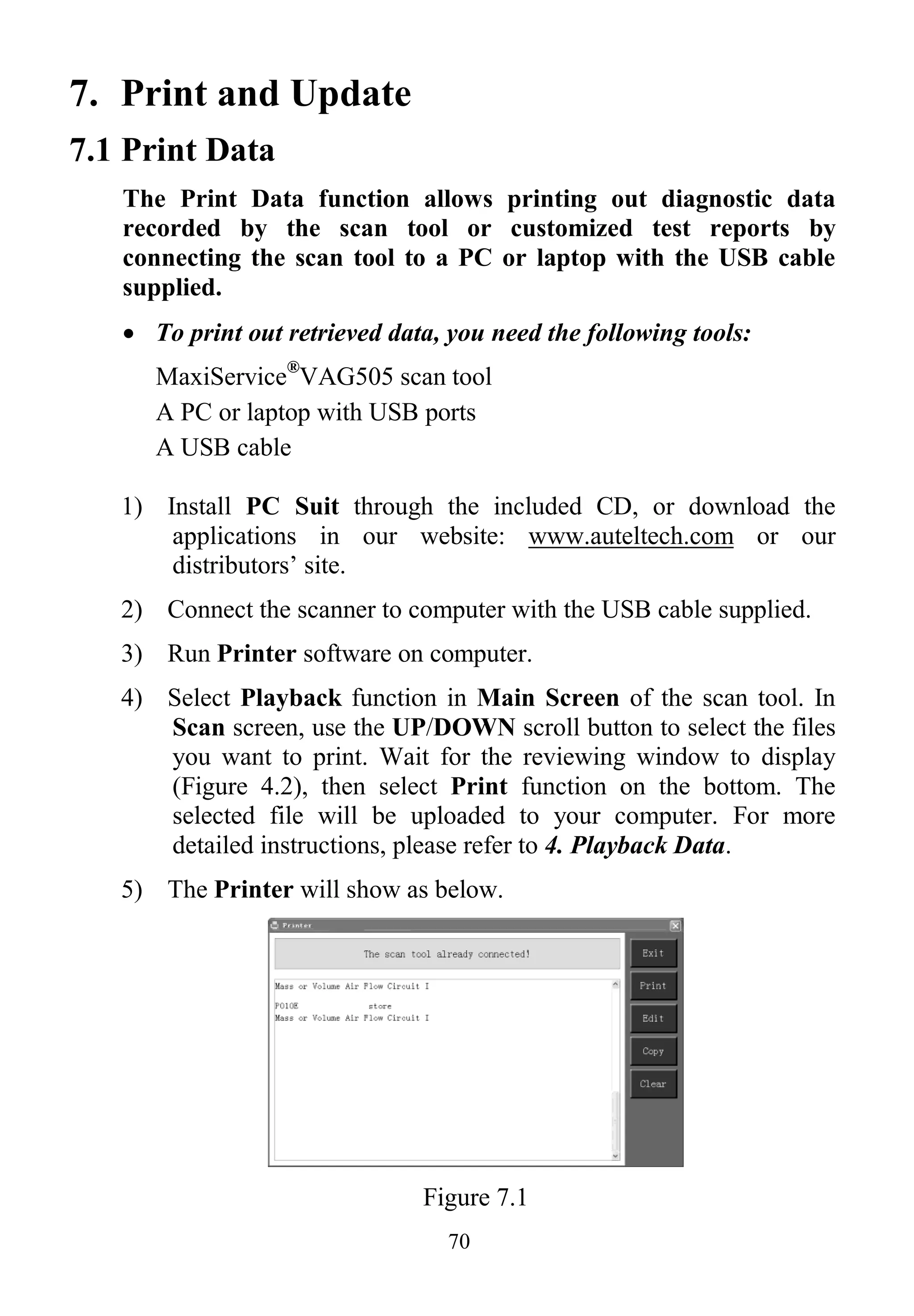 70
7. Print and Update
7.1 Print Data
The Print Data function allows printing out diagnostic data
recorded by the scan tool or customized test reports by
connecting the scan tool to a PC or laptop with the USB cable
supplied.
 To print out retrieved data, you need the following tools:
MaxiService®
VAG505 scan tool
A PC or laptop with USB ports
A USB cable
1) Install PC Suit through the included CD, or download the
applications in our website: www.auteltech.com or our
distributors’ site.
2) Connect the scanner to computer with the USB cable supplied.
3) Run Printer software on computer.
4) Select Playback function in Main Screen of the scan tool. In
Scan screen, use the UP/DOWN scroll button to select the files
you want to print. Wait for the reviewing window to display
(Figure 4.2), then select Print function on the bottom. The
selected file will be uploaded to your computer. For more
detailed instructions, please refer to 4. Playback Data.
5) The Printer will show as below.
Figure 7.1
 