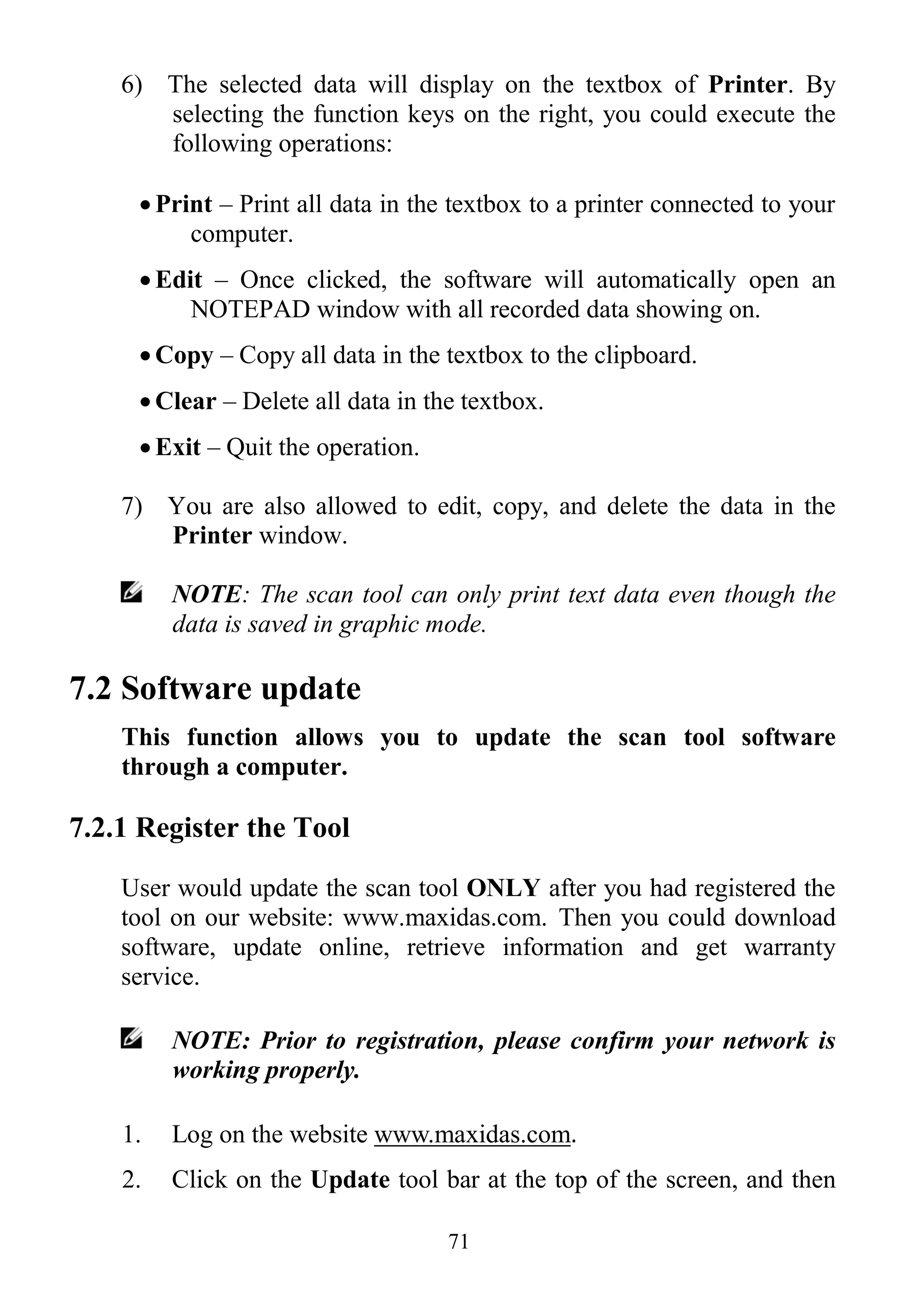 71
6) The selected data will display on the textbox of Printer. By
selecting the function keys on the right, you could execute the
following operations:
 Print – Print all data in the textbox to a printer connected to your
computer.
 Edit – Once clicked, the software will automatically open an
NOTEPAD window with all recorded data showing on.
 Copy – Copy all data in the textbox to the clipboard.
 Clear – Delete all data in the textbox.
 Exit – Quit the operation.
7) You are also allowed to edit, copy, and delete the data in the
Printer window.
NOTE: The scan tool can only print text data even though the
data is saved in graphic mode.
7.2 Software update
This function allows you to update the scan tool software
through a computer.
7.2.1 Register the Tool
User would update the scan tool ONLY after you had registered the
tool on our website: www.maxidas.com. Then you could download
software, update online, retrieve information and get warranty
service.
NOTE: Prior to registration, please confirm your network is
working properly.
1. Log on the website www.maxidas.com.
2. Click on the Update tool bar at the top of the screen, and then
 