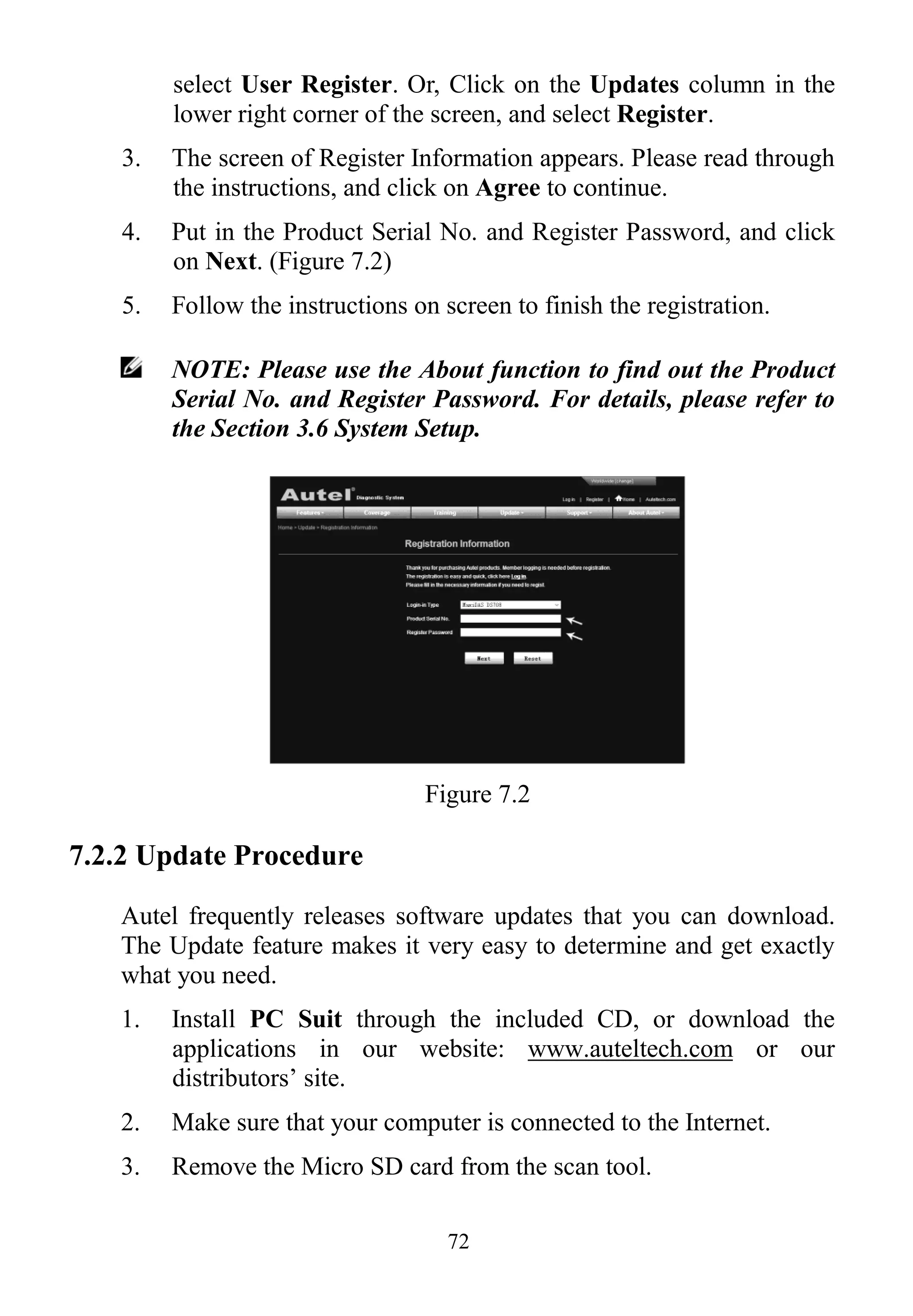 72
select User Register. Or, Click on the Updates column in the
lower right corner of the screen, and select Register.
3. The screen of Register Information appears. Please read through
the instructions, and click on Agree to continue.
4. Put in the Product Serial No. and Register Password, and click
on Next. (Figure 7.2)
5. Follow the instructions on screen to finish the registration.
NOTE: Please use the About function to find out the Product
Serial No. and Register Password. For details, please refer to
the Section 3.6 System Setup.
Figure 7.2
7.2.2 Update Procedure
Autel frequently releases software updates that you can download.
The Update feature makes it very easy to determine and get exactly
what you need.
1. Install PC Suit through the included CD, or download the
applications in our website: www.auteltech.com or our
distributors’ site.
2. Make sure that your computer is connected to the Internet.
3. Remove the Micro SD card from the scan tool.
 