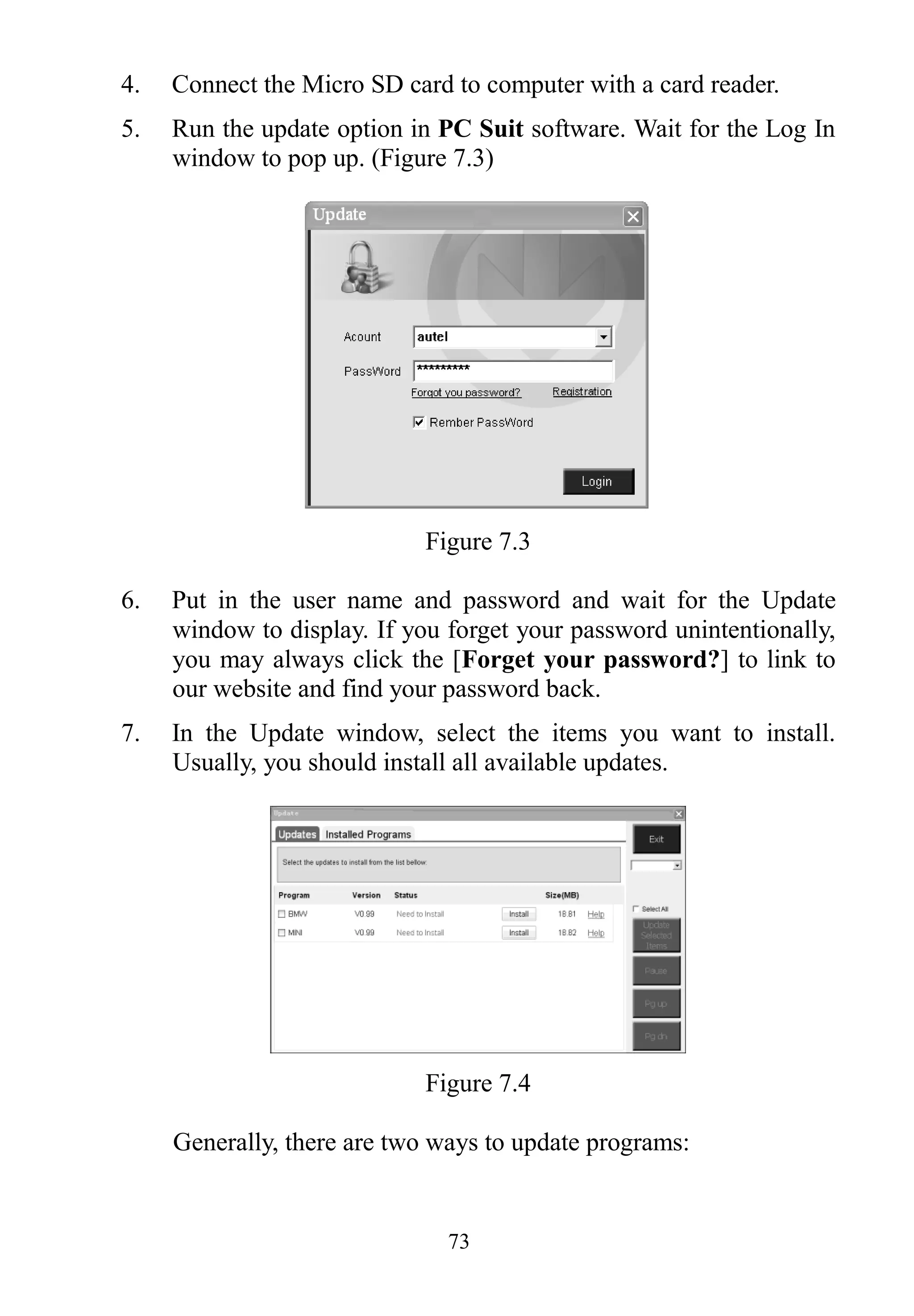 73
4. Connect the Micro SD card to computer with a card reader.
5. Run the update option in PC Suit software. Wait for the Log In
window to pop up. (Figure 7.3)
Figure 7.3
6. Put in the user name and password and wait for the Update
window to display. If you forget your password unintentionally,
you may always click the [Forget your password?] to link to
our website and find your password back.
7. In the Update window, select the items you want to install.
Usually, you should install all available updates.
Figure 7.4
Generally, there are two ways to update programs:
 