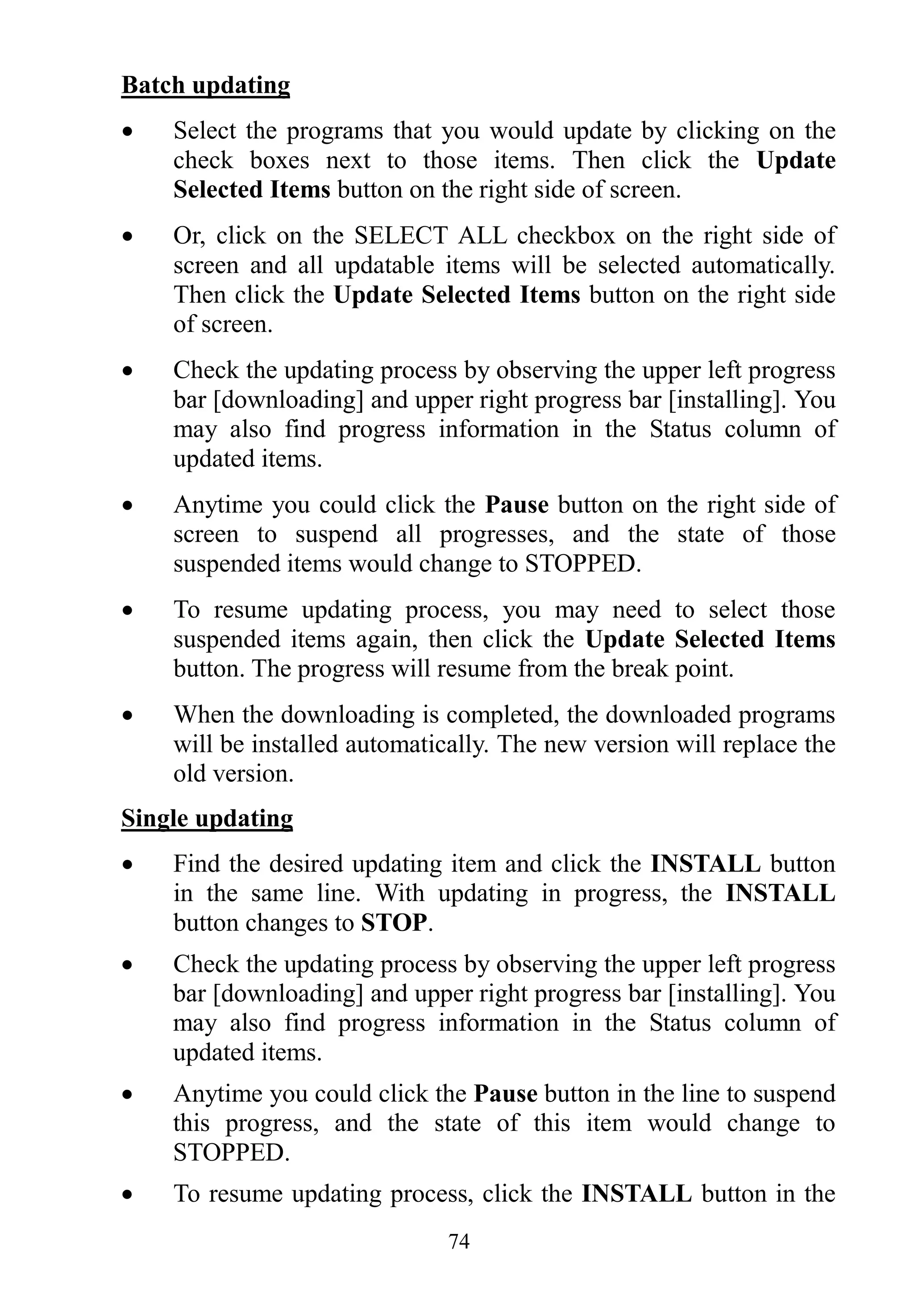 74
Batch updating
 Select the programs that you would update by clicking on the
check boxes next to those items. Then click the Update
Selected Items button on the right side of screen.
 Or, click on the SELECT ALL checkbox on the right side of
screen and all updatable items will be selected automatically.
Then click the Update Selected Items button on the right side
of screen.
 Check the updating process by observing the upper left progress
bar [downloading] and upper right progress bar [installing]. You
may also find progress information in the Status column of
updated items.
 Anytime you could click the Pause button on the right side of
screen to suspend all progresses, and the state of those
suspended items would change to STOPPED.
 To resume updating process, you may need to select those
suspended items again, then click the Update Selected Items
button. The progress will resume from the break point.
 When the downloading is completed, the downloaded programs
will be installed automatically. The new version will replace the
old version.
Single updating
 Find the desired updating item and click the INSTALL button
in the same line. With updating in progress, the INSTALL
button changes to STOP.
 Check the updating process by observing the upper left progress
bar [downloading] and upper right progress bar [installing]. You
may also find progress information in the Status column of
updated items.
 Anytime you could click the Pause button in the line to suspend
this progress, and the state of this item would change to
STOPPED.
 To resume updating process, click the INSTALL button in the
 