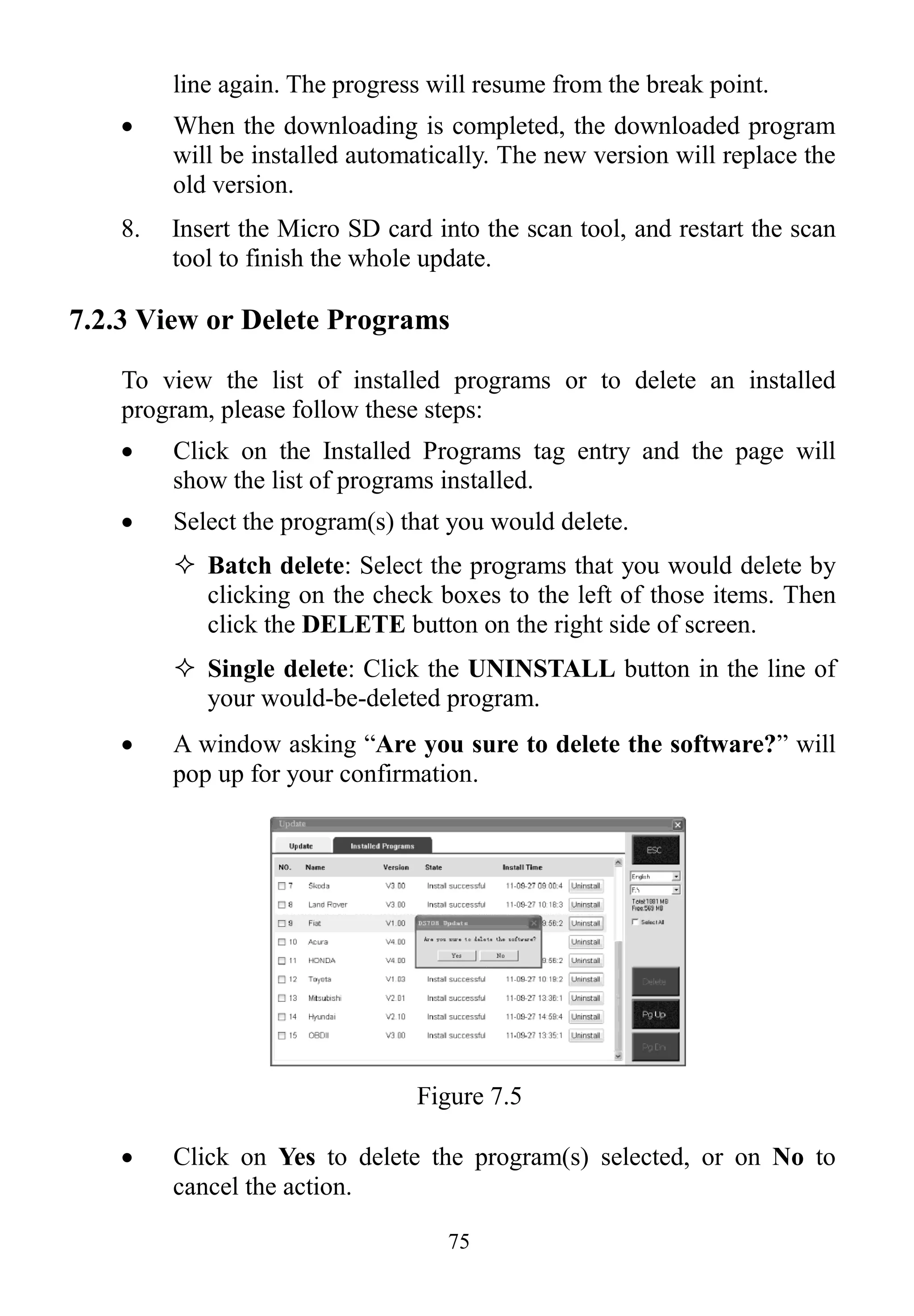 75
line again. The progress will resume from the break point.
 When the downloading is completed, the downloaded program
will be installed automatically. The new version will replace the
old version.
8. Insert the Micro SD card into the scan tool, and restart the scan
tool to finish the whole update.
7.2.3 View or Delete Programs
To view the list of installed programs or to delete an installed
program, please follow these steps:
 Click on the Installed Programs tag entry and the page will
show the list of programs installed.
 Select the program(s) that you would delete.
 Batch delete: Select the programs that you would delete by
clicking on the check boxes to the left of those items. Then
click the DELETE button on the right side of screen.
 Single delete: Click the UNINSTALL button in the line of
your would-be-deleted program.
 A window asking “Are you sure to delete the software?” will
pop up for your confirmation.
Figure 7.5
 Click on Yes to delete the program(s) selected, or on No to
cancel the action.
 