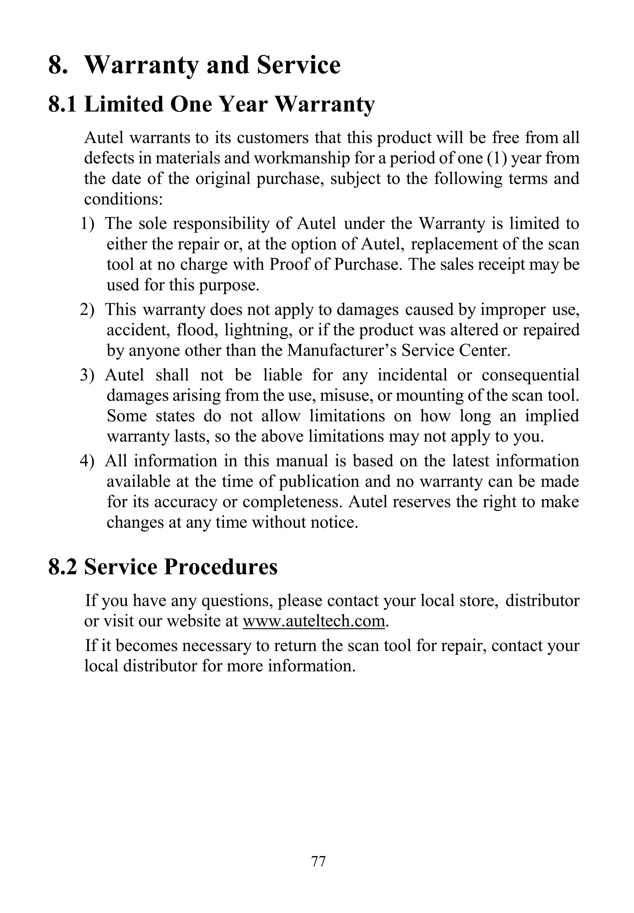 77
8. Warranty and Service
8.1 Limited One Year Warranty
Autel warrants to its customers that this product will be free from all
defects in materials and workmanship for a period of one (1) year from
the date of the original purchase, subject to the following terms and
conditions:
1) The sole responsibility of Autel under the Warranty is limited to
either the repair or, at the option of Autel, replacement of the scan
tool at no charge with Proof of Purchase. The sales receipt may be
used for this purpose.
2) This warranty does not apply to damages caused by improper use,
accident, flood, lightning, or if the product was altered or repaired
by anyone other than the Manufacturer’s Service Center.
3) Autel shall not be liable for any incidental or consequential
damages arising from the use, misuse, or mounting of the scan tool.
Some states do not allow limitations on how long an implied
warranty lasts, so the above limitations may not apply to you.
4) All information in this manual is based on the latest information
available at the time of publication and no warranty can be made
for its accuracy or completeness. Autel reserves the right to make
changes at any time without notice.
8.2 Service Procedures
If you have any questions, please contact your local store, distributor
or visit our website at www.auteltech.com.
If it becomes necessary to return the scan tool for repair, contact your
local distributor for more information.
 