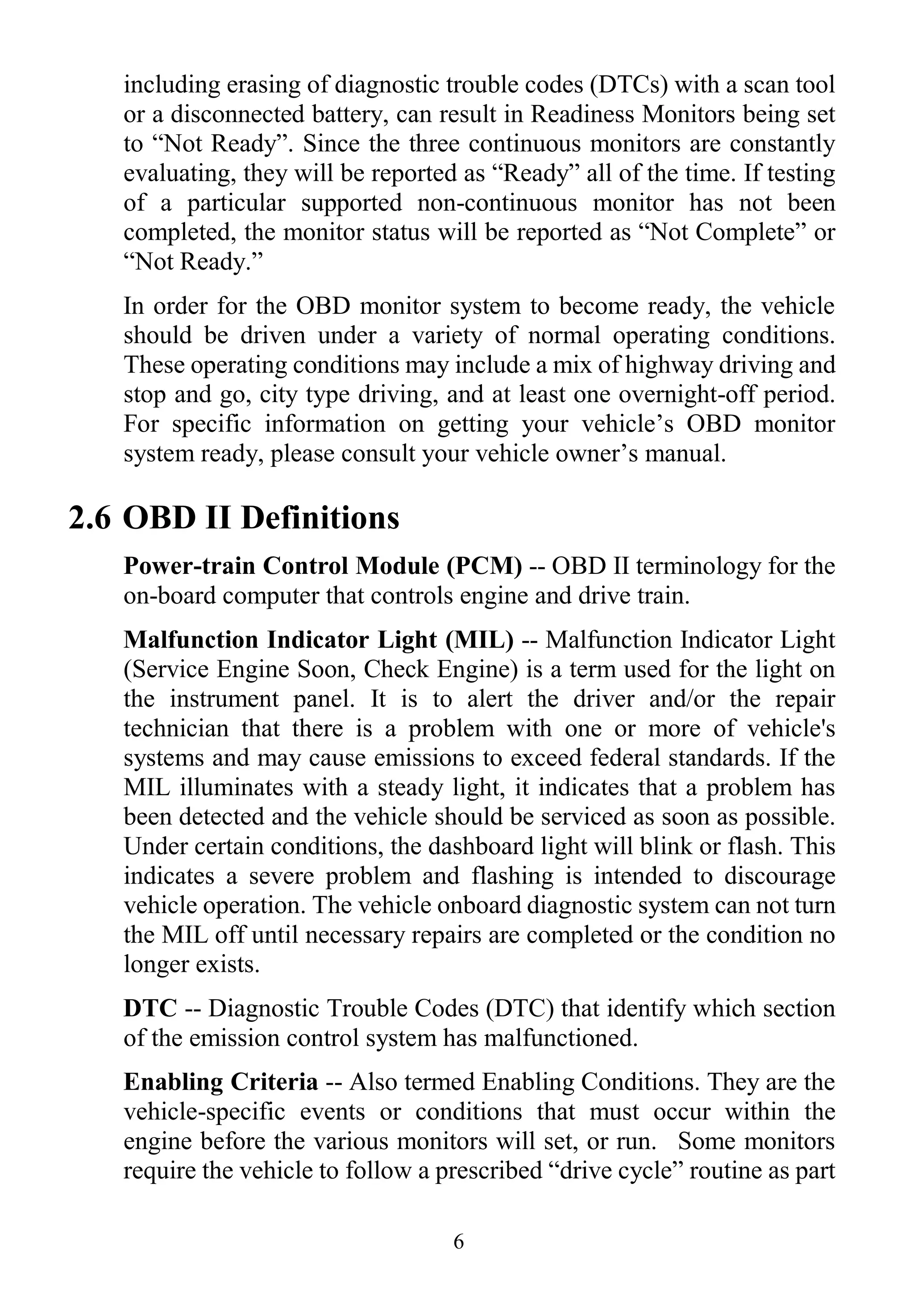6
including erasing of diagnostic trouble codes (DTCs) with a scan tool
or a disconnected battery, can result in Readiness Monitors being set
to “Not Ready”. Since the three continuous monitors are constantly
evaluating, they will be reported as “Ready” all of the time. If testing
of a particular supported non-continuous monitor has not been
completed, the monitor status will be reported as “Not Complete” or
“Not Ready.”
In order for the OBD monitor system to become ready, the vehicle
should be driven under a variety of normal operating conditions.
These operating conditions may include a mix of highway driving and
stop and go, city type driving, and at least one overnight-off period.
For specific information on getting your vehicle’s OBD monitor
system ready, please consult your vehicle owner’s manual.
2.6 OBD II Definitions
Power-train Control Module (PCM) -- OBD II terminology for the
on-board computer that controls engine and drive train.
Malfunction Indicator Light (MIL) -- Malfunction Indicator Light
(Service Engine Soon, Check Engine) is a term used for the light on
the instrument panel. It is to alert the driver and/or the repair
technician that there is a problem with one or more of vehicle's
systems and may cause emissions to exceed federal standards. If the
MIL illuminates with a steady light, it indicates that a problem has
been detected and the vehicle should be serviced as soon as possible.
Under certain conditions, the dashboard light will blink or flash. This
indicates a severe problem and flashing is intended to discourage
vehicle operation. The vehicle onboard diagnostic system can not turn
the MIL off until necessary repairs are completed or the condition no
longer exists.
DTC -- Diagnostic Trouble Codes (DTC) that identify which section
of the emission control system has malfunctioned.
Enabling Criteria -- Also termed Enabling Conditions. They are the
vehicle-specific events or conditions that must occur within the
engine before the various monitors will set, or run. Some monitors
require the vehicle to follow a prescribed “drive cycle” routine as part
 