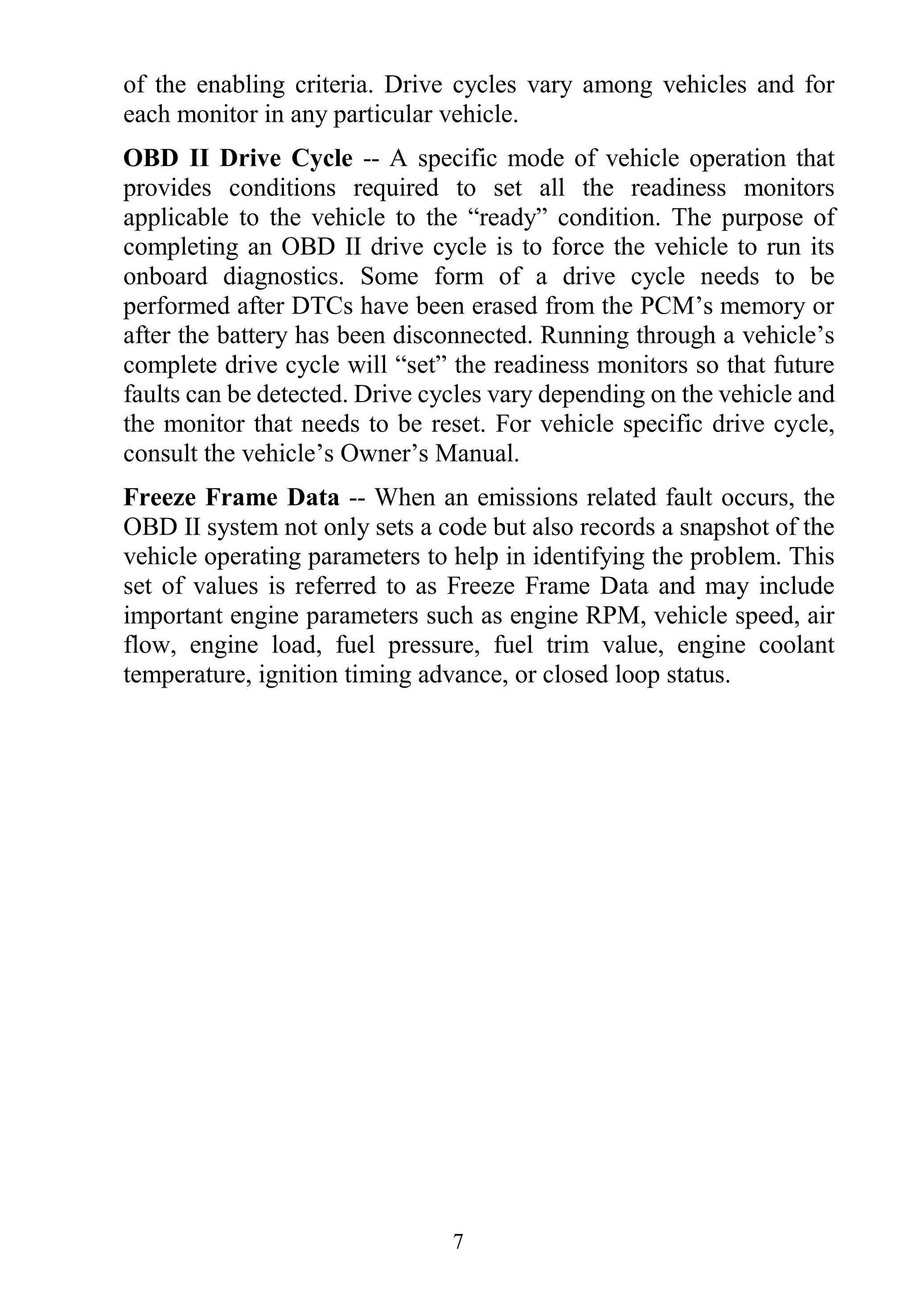 7
of the enabling criteria. Drive cycles vary among vehicles and for
each monitor in any particular vehicle.
OBD II Drive Cycle -- A specific mode of vehicle operation that
provides conditions required to set all the readiness monitors
applicable to the vehicle to the “ready” condition. The purpose of
completing an OBD II drive cycle is to force the vehicle to run its
onboard diagnostics. Some form of a drive cycle needs to be
performed after DTCs have been erased from the PCM’s memory or
after the battery has been disconnected. Running through a vehicle’s
complete drive cycle will “set” the readiness monitors so that future
faults can be detected. Drive cycles vary depending on the vehicle and
the monitor that needs to be reset. For vehicle specific drive cycle,
consult the vehicle’s Owner’s Manual.
Freeze Frame Data -- When an emissions related fault occurs, the
OBD II system not only sets a code but also records a snapshot of the
vehicle operating parameters to help in identifying the problem. This
set of values is referred to as Freeze Frame Data and may include
important engine parameters such as engine RPM, vehicle speed, air
flow, engine load, fuel pressure, fuel trim value, engine coolant
temperature, ignition timing advance, or closed loop status.
 