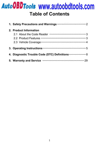 www.autoobdtools.com
                     Table of Contents

1. Safety Precautions and Warnings ····································· 2

2. Product Information
   2.1 About the Code Reader ··············································· 3
   2.2 Product Features ·························································· 3
   2.3 Vehicle Coverage·························································· 4

3. Operating Instructions························································ 5

4. Diagnostic Trouble Code (DTC) Definitions······················ 8

5. Warranty and Service ······················································ 29




                                          1
 