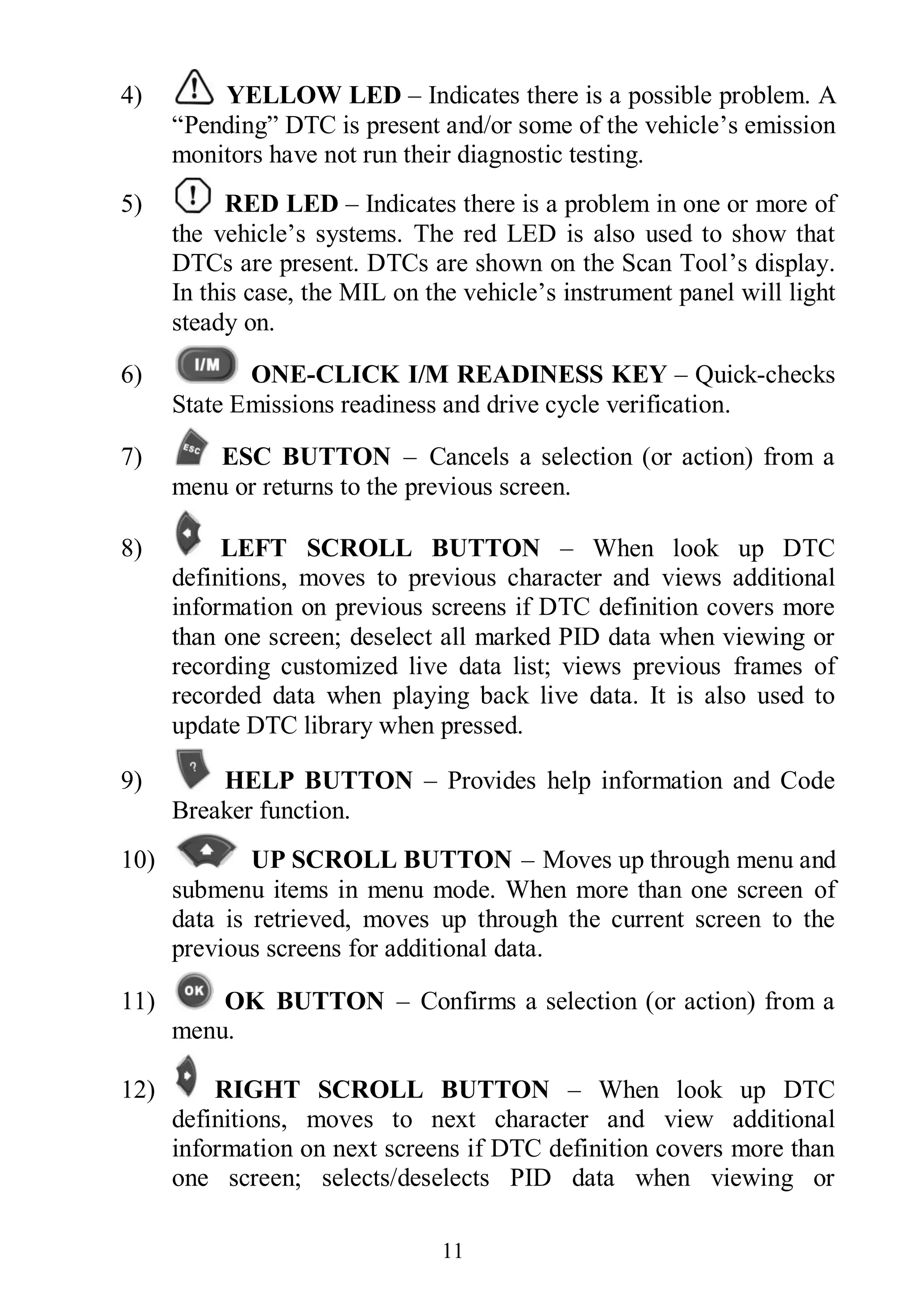 11
4) YELLOW LED – Indicates there is a possible problem. A
“Pending” DTC is present and/or some of the vehicle’s emission
monitors have not run their diagnostic testing.
5) RED LED – Indicates there is a problem in one or more of
the vehicle’s systems. The red LED is also used to show that
DTCs are present. DTCs are shown on the Scan Tool’s display.
In this case, the MIL on the vehicle’s instrument panel will light
steady on.
6) ONE-CLICK I/M READINESS KEY – Quick-checks
State Emissions readiness and drive cycle verification.
7) ESC BUTTON – Cancels a selection (or action) from a
menu or returns to the previous screen.
8) LEFT SCROLL BUTTON – When look up DTC
definitions, moves to previous character and views additional
information on previous screens if DTC definition covers more
than one screen; deselect all marked PID data when viewing or
recording customized live data list; views previous frames of
recorded data when playing back live data. It is also used to
update DTC library when pressed.
9) HELP BUTTON – Provides help information and Code
Breaker function.
10) UP SCROLL BUTTON – Moves up through menu and
submenu items in menu mode. When more than one screen of
data is retrieved, moves up through the current screen to the
previous screens for additional data.
11) OK BUTTON – Confirms a selection (or action) from a
menu.
12) RIGHT SCROLL BUTTON – When look up DTC
definitions, moves to next character and view additional
information on next screens if DTC definition covers more than
one screen; selects/deselects PID data when viewing or
 