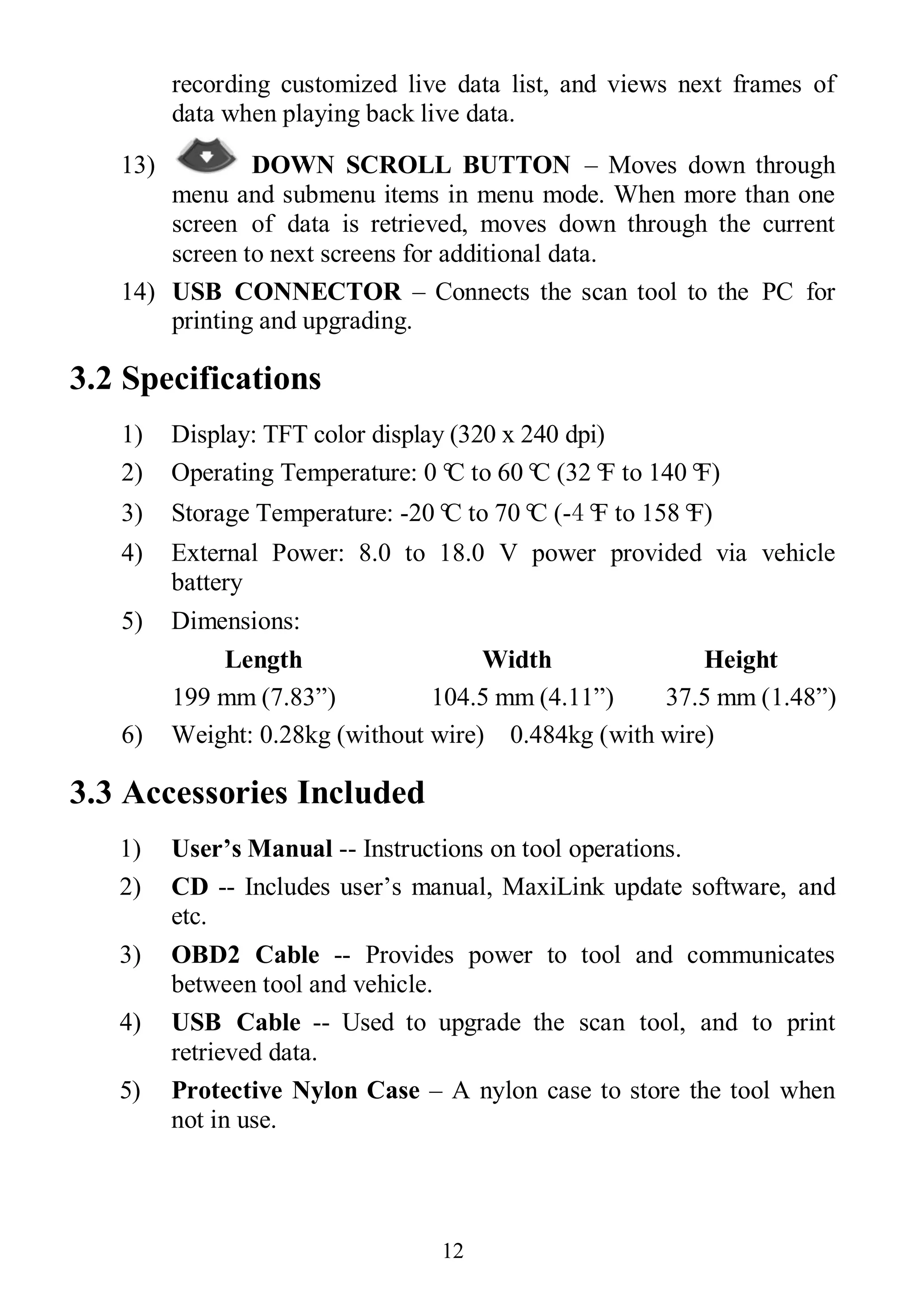 12
recording customized live data list, and views next frames of
data when playing back live data.
13) DOWN SCROLL BUTTON – Moves down through
menu and submenu items in menu mode. When more than one
screen of data is retrieved, moves down through the current
screen to next screens for additional data.
14) USB CONNECTOR – Connects the scan tool to the PC for
printing and upgrading.
3.2 Specifications
1) Display: TFT color display (320 x 240 dpi)
2) Operating Temperature: 0°C to 60°C (32°F to 140°F)
3) Storage Temperature: -20°C to 70°C (-4°F to 158°F)
4) External Power: 8.0 to 18.0 V power provided via vehicle
battery
5) Dimensions:
Length Width Height
199 mm (7.83”) 104.5 mm (4.11”) 37.5 mm (1.48”)
6) Weight: 0.28kg (without wire) 0.484kg (with wire)
3.3 Accessories Included
1) User’s Manual -- Instructions on tool operations.
2) CD -- Includes user’s manual, MaxiLink update software, and
etc.
3) OBD2 Cable -- Provides power to tool and communicates
between tool and vehicle.
4) USB Cable -- Used to upgrade the scan tool, and to print
retrieved data.
5) Protective Nylon Case – A nylon case to store the tool when
not in use.
 