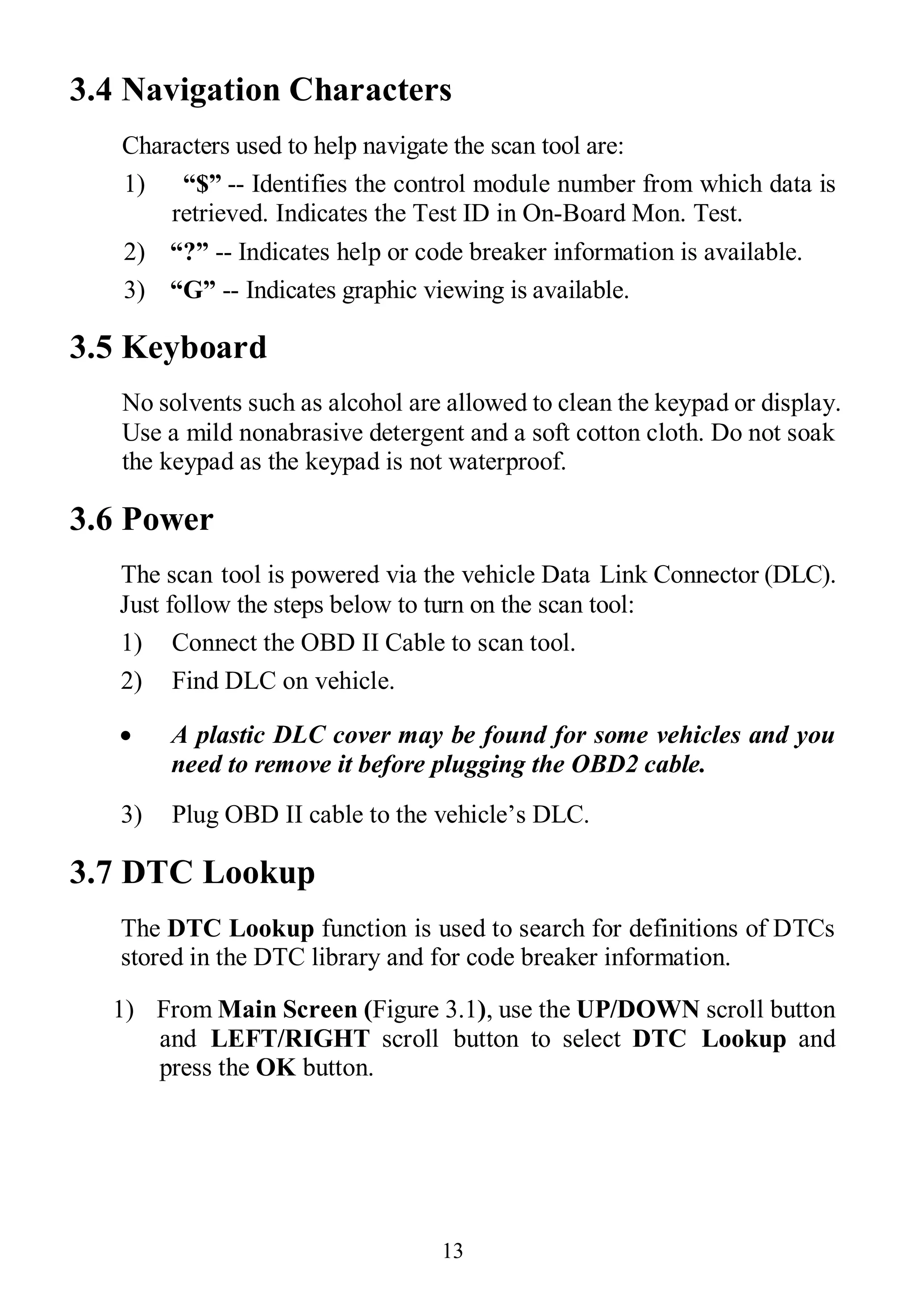 13
3.4 Navigation Characters
Characters used to help navigate the scan tool are:
1) “$” -- Identifies the control module number from which data is
retrieved. Indicates the Test ID in On-Board Mon. Test.
2) “?” -- Indicates help or code breaker information is available.
3) “G” -- Indicates graphic viewing is available.
3.5 Keyboard
No solvents such as alcohol are allowed to clean the keypad or display.
Use a mild nonabrasive detergent and a soft cotton cloth. Do not soak
the keypad as the keypad is not waterproof.
3.6 Power
The scan tool is powered via the vehicle Data Link Connector (DLC).
Just follow the steps below to turn on the scan tool:
1) Connect the OBD II Cable to scan tool.
2) Find DLC on vehicle.
 A plastic DLC cover may be found for some vehicles and you
need to remove it before plugging the OBD2 cable.
3) Plug OBD II cable to the vehicle’s DLC.
3.7 DTC Lookup
The DTC Lookup function is used to search for definitions of DTCs
stored in the DTC library and for code breaker information.
1) From Main Screen (Figure 3.1), use the UP/DOWN scroll button
and LEFT/RIGHT scroll button to select DTC Lookup and
press the OK button.
 