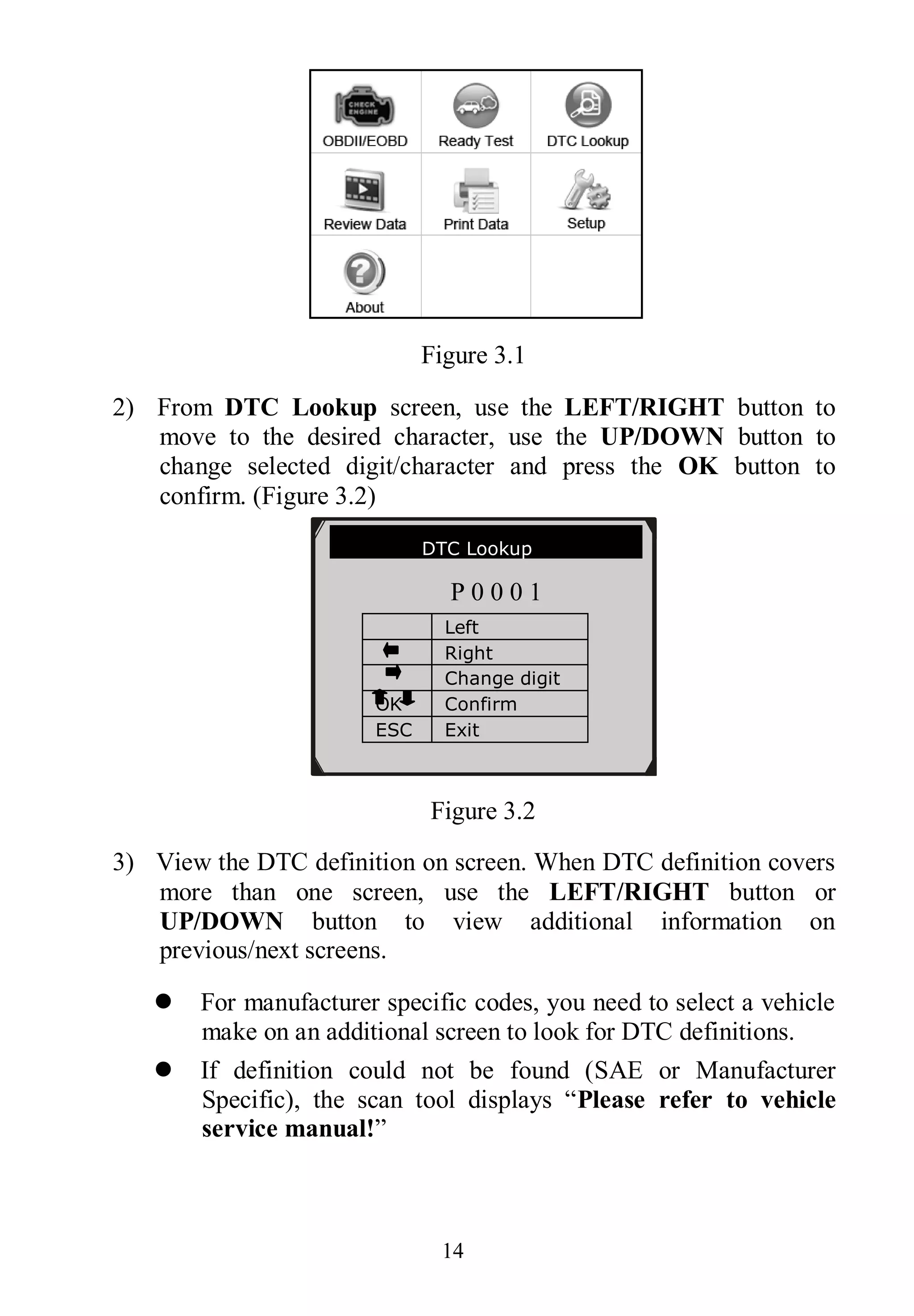 14
Figure 3.1
2) From DTC Lookup screen, use the LEFT/RIGHT button to
move to the desired character, use the UP/DOWN button to
change selected digit/character and press the OK button to
confirm. (Figure 3.2)
Figure 3.2
3) View the DTC definition on screen. When DTC definition covers
more than one screen, use the LEFT/RIGHT button or
UP/DOWN button to view additional information on
previous/next screens.
 For manufacturer specific codes, you need to select a vehicle
make on an additional screen to look for DTC definitions.
 If definition could not be found (SAE or Manufacturer
Specific), the scan tool displays “Please refer to vehicle
service manual!”
DTC Lookup
P 0 0 0 1
Left
Right
Change digit
OK Confirm
ESC Exit
［ ］［ ］- Change Digit
［ENTER］- Confirm
［ESC］- Exit
 