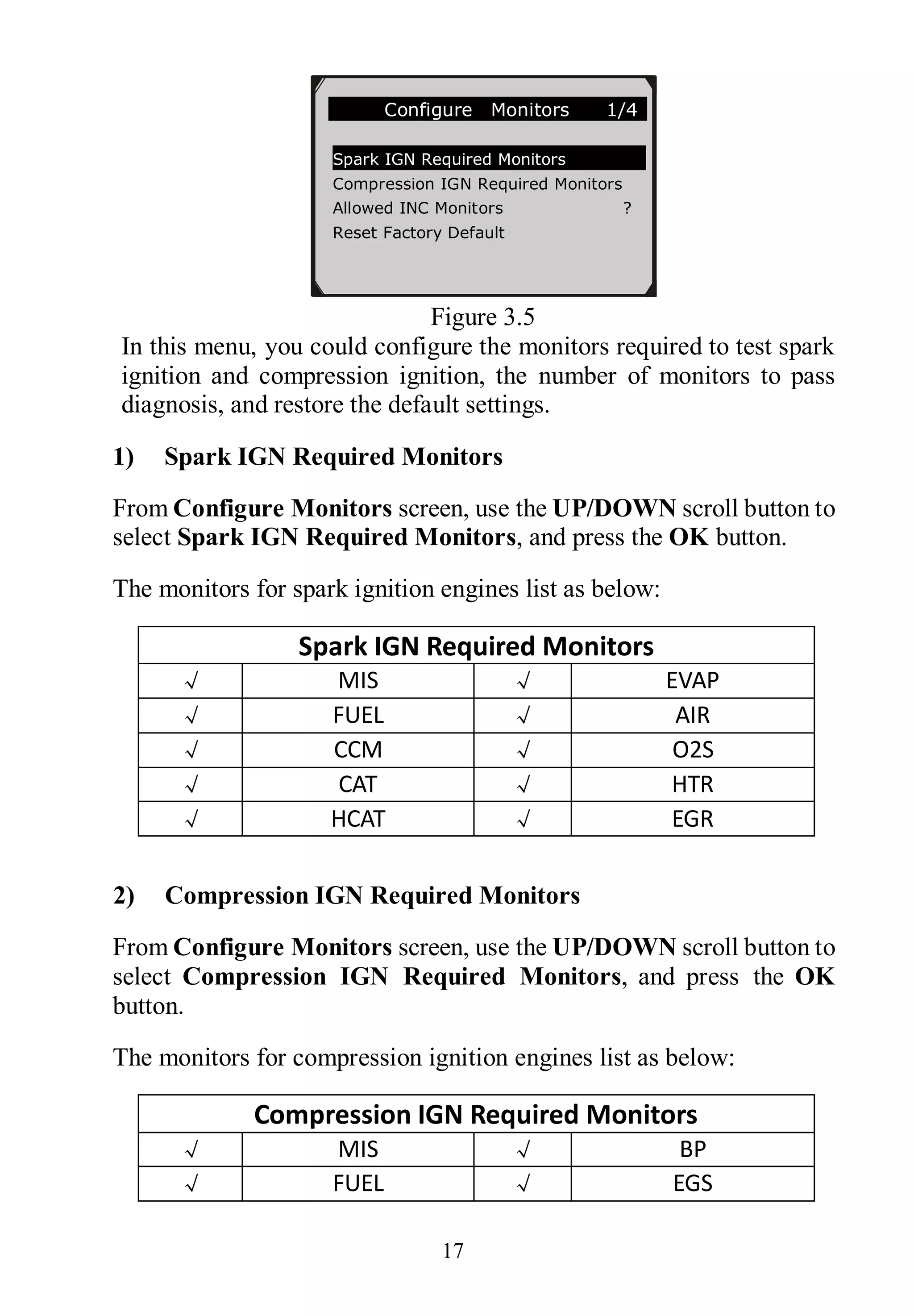 17
Figure 3.5
In this menu, you could configure the monitors required to test spark
ignition and compression ignition, the number of monitors to pass
diagnosis, and restore the default settings.
1) Spark IGN Required Monitors
From Configure Monitors screen, use the UP/DOWN scroll button to
select Spark IGN Required Monitors, and press the OK button.
The monitors for spark ignition engines list as below:
Spark IGN Required Monitors
√ MIS √ EVAP
√ FUEL √ AIR
√ CCM √ O2S
√ CAT √ HTR
√ HCAT √ EGR
2) Compression IGN Required Monitors
From Configure Monitors screen, use the UP/DOWN scroll button to
select Compression IGN Required Monitors, and press the OK
button.
The monitors for compression ignition engines list as below:
Compression IGN Required Monitors
√ MIS √ BP
√ FUEL √ EGS
Configure Monitors 1/4
Spark IGN Required Monitors
Compression IGN Required Monitors
Allowed INC Monitors ?
Reset Factory Default
 