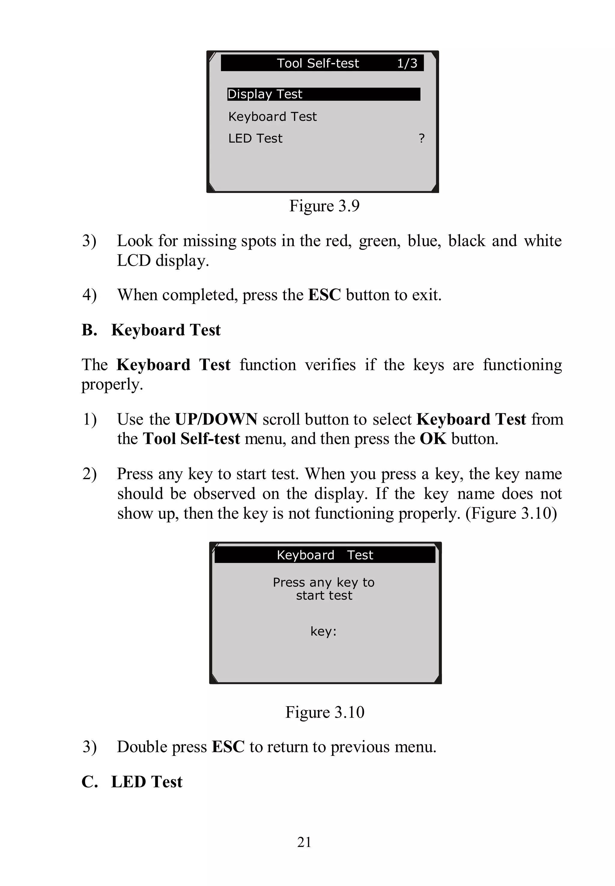 21
Figure 3.9
3) Look for missing spots in the red, green, blue, black and white
LCD display.
4) When completed, press the ESC button to exit.
B. Keyboard Test
The Keyboard Test function verifies if the keys are functioning
properly.
1) Use the UP/DOWN scroll button to select Keyboard Test from
the Tool Self-test menu, and then press the OK button.
2) Press any key to start test. When you press a key, the key name
should be observed on the display. If the key name does not
show up, then the key is not functioning properly. (Figure 3.10)
Figure 3.10
3) Double press ESC to return to previous menu.
C. LED Test
Keyboard Test
Press any key to
start test
key:
Double [ESC] to return
Tool Self-test 1/3
Display Test
Keyboard Test
LED Test ?
 