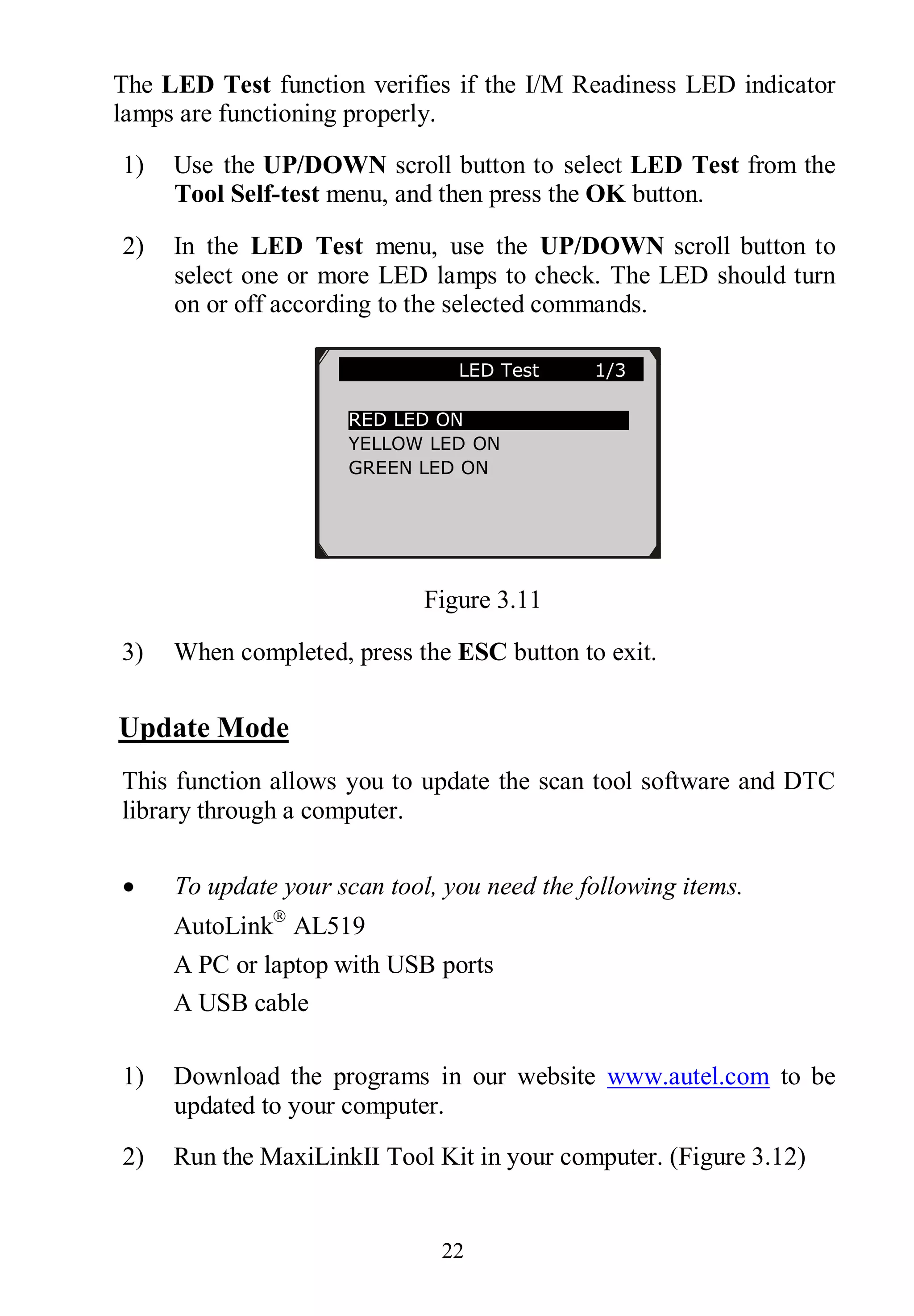 22
The LED Test function verifies if the I/M Readiness LED indicator
lamps are functioning properly.
1) Use the UP/DOWN scroll button to select LED Test from the
Tool Self-test menu, and then press the OK button.
2) In the LED Test menu, use the UP/DOWN scroll button to
select one or more LED lamps to check. The LED should turn
on or off according to the selected commands.
Figure 3.11
3) When completed, press the ESC button to exit.
Update Mode
This function allows you to update the scan tool software and DTC
library through a computer.
 To update your scan tool, you need the following items.
AutoLink
AL519
A PC or laptop with USB ports
A USB cable
1) Download the programs in our website www.autel.com to be
updated to your computer.
2) Run the MaxiLinkII Tool Kit in your computer. (Figure 3.12)
LED Test 1/3
RED LED ON
YELLOW LED ON
GREEN LED ON
 