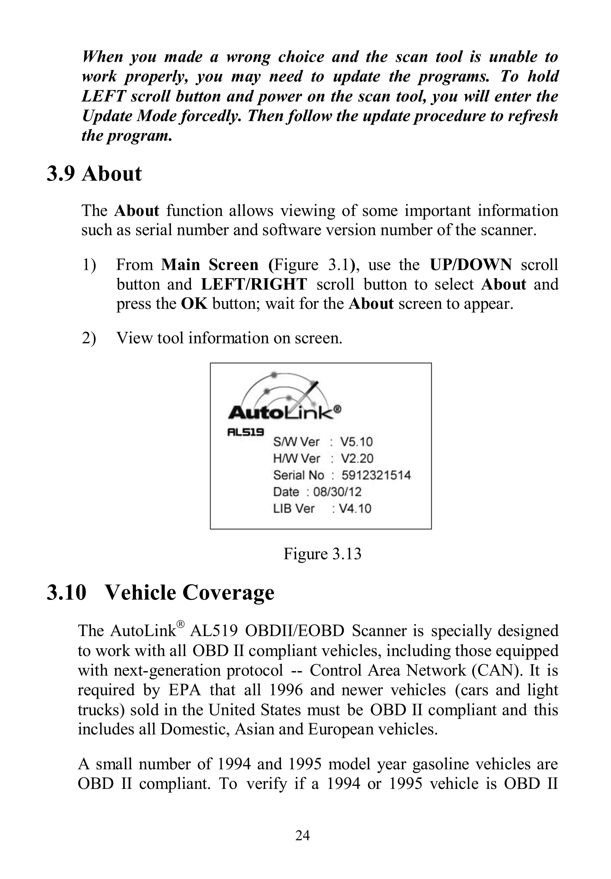 24
When you made a wrong choice and the scan tool is unable to
work properly, you may need to update the programs. To hold
LEFT scroll button and power on the scan tool, you will enter the
Update Mode forcedly. Then follow the update procedure to refresh
the program.
3.9 About
The About function allows viewing of some important information
such as serial number and software version number of the scanner.
1) From Main Screen (Figure 3.1), use the UP/DOWN scroll
button and LEFT/RIGHT scroll button to select About and
press the OK button; wait for the About screen to appear.
2) View tool information on screen.
Figure 3.13
3.10 Vehicle Coverage
The AutoLink
AL519 OBDII/EOBD Scanner is specially designed
to work with all OBD II compliant vehicles, including those equipped
with next-generation protocol -- Control Area Network (CAN). It is
required by EPA that all 1996 and newer vehicles (cars and light
trucks) sold in the United States must be OBD II compliant and this
includes all Domestic, Asian and European vehicles.
A small number of 1994 and 1995 model year gasoline vehicles are
OBD II compliant. To verify if a 1994 or 1995 vehicle is OBD II
 