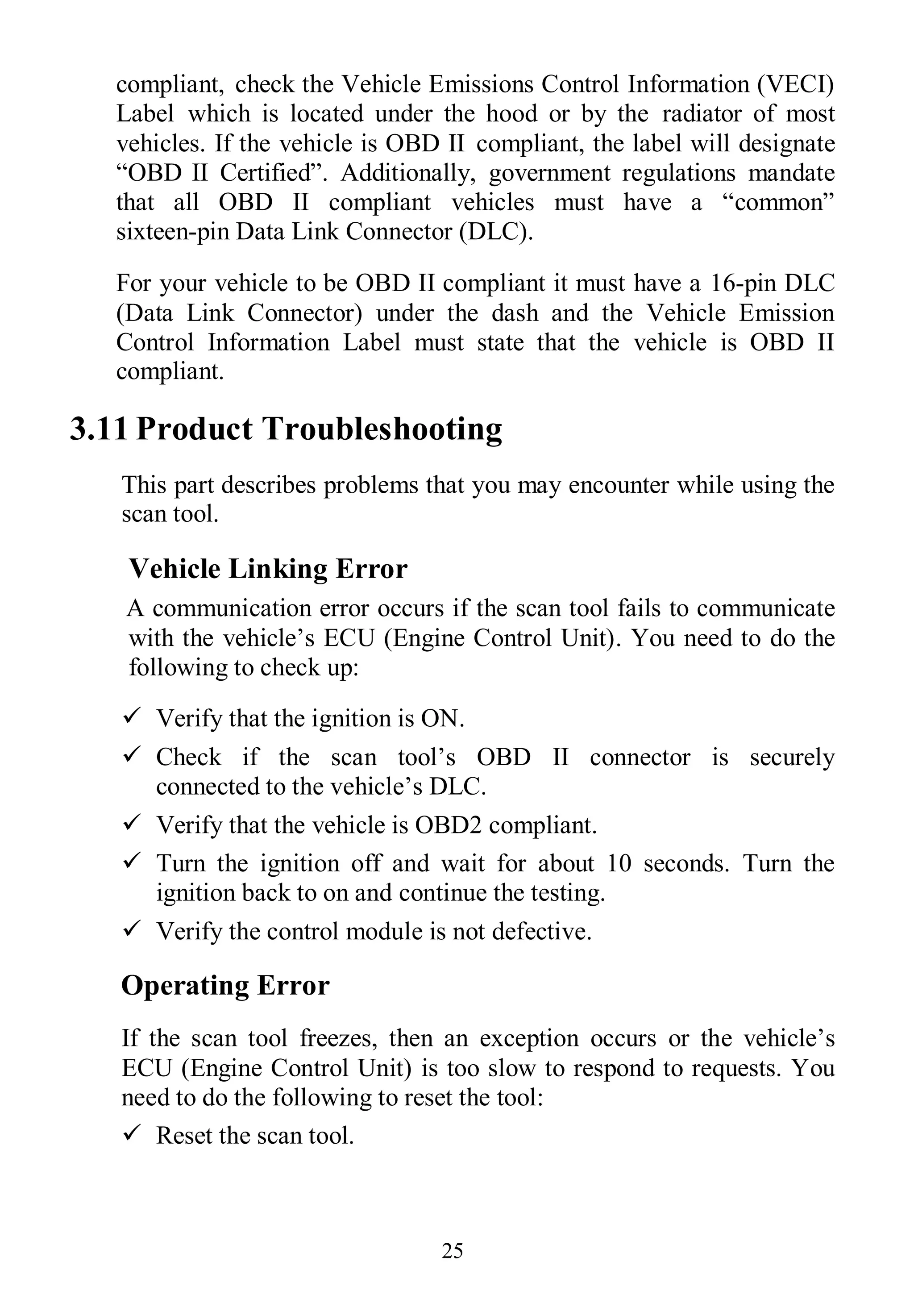 25
compliant, check the Vehicle Emissions Control Information (VECI)
Label which is located under the hood or by the radiator of most
vehicles. If the vehicle is OBD II compliant, the label will designate
“OBD II Certified”. Additionally, government regulations mandate
that all OBD II compliant vehicles must have a “common”
sixteen-pin Data Link Connector (DLC).
For your vehicle to be OBD II compliant it must have a 16-pin DLC
(Data Link Connector) under the dash and the Vehicle Emission
Control Information Label must state that the vehicle is OBD II
compliant.
3.11 Product Troubleshooting
This part describes problems that you may encounter while using the
scan tool.
Vehicle Linking Error
A communication error occurs if the scan tool fails to communicate
with the vehicle’s ECU (Engine Control Unit). You need to do the
following to check up:
 Verify that the ignition is ON.
 Check if the scan tool’s OBD II connector is securely
connected to the vehicle’s DLC.
 Verify that the vehicle is OBD2 compliant.
 Turn the ignition off and wait for about 10 seconds. Turn the
ignition back to on and continue the testing.
 Verify the control module is not defective.
Operating Error
If the scan tool freezes, then an exception occurs or the vehicle’s
ECU (Engine Control Unit) is too slow to respond to requests. You
need to do the following to reset the tool:
 Reset the scan tool.
 