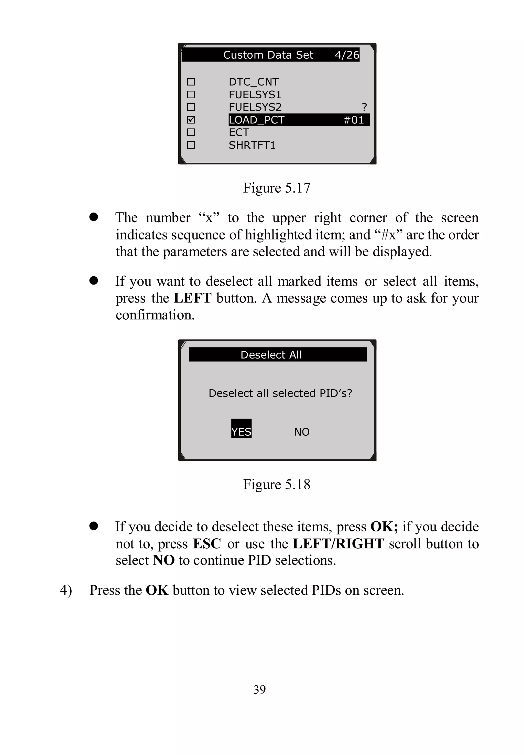 39
Figure 5.17
 The number “x” to the upper right corner of the screen
indicates sequence of highlighted item; and “#x” are the order
that the parameters are selected and will be displayed.
 If you want to deselect all marked items or select all items,
press the LEFT button. A message comes up to ask for your
confirmation.
Figure 5.18
 If you decide to deselect these items, press OK; if you decide
not to, press ESC or use the LEFT/RIGHT scroll button to
select NO to continue PID selections.
4) Press the OK button to view selected PIDs on screen.
…………..Custom Data Set 4/26
 DTC_CNT
 FUELSYS1
 FUELSYS2 ?
 LOAD_PCT #01
 ECT
 SHRTFT1
………………Deselect All………………….
Deselect all selected PID’s?
YES NO
 