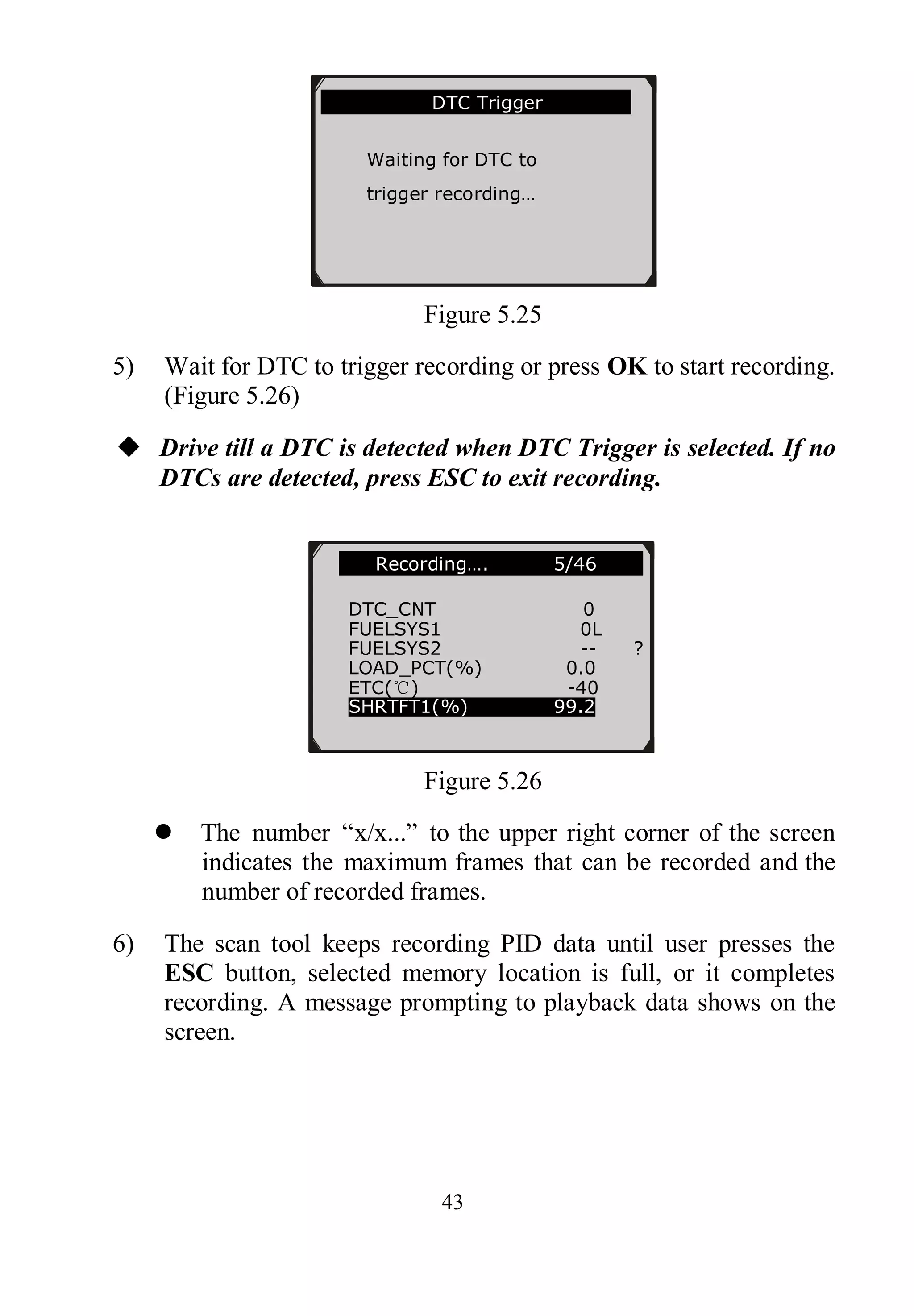 43
Figure 5.25
5) Wait for DTC to trigger recording or press OK to start recording.
(Figure 5.26)
 Drive till a DTC is detected when DTC Trigger is selected. If no
DTCs are detected, press ESC to exit recording.
Figure 5.26
 The number “x/x...” to the upper right corner of the screen
indicates the maximum frames that can be recorded and the
number of recorded frames.
6) The scan tool keeps recording PID data until user presses the
ESC button, selected memory location is full, or it completes
recording. A message prompting to playback data shows on the
screen.
…….Recording…. 5/46 …..
DTC_CNT 0
FUELSYS1 0L
FUELSYS2 -- ?
LOAD_PCT(%) 0.0
ETC(℃) -40
SHRTFT1(%) 99.2
………………….DTC Trigger……………..
Waiting for DTC to
trigger recording…
Press [ESC] to exit
 