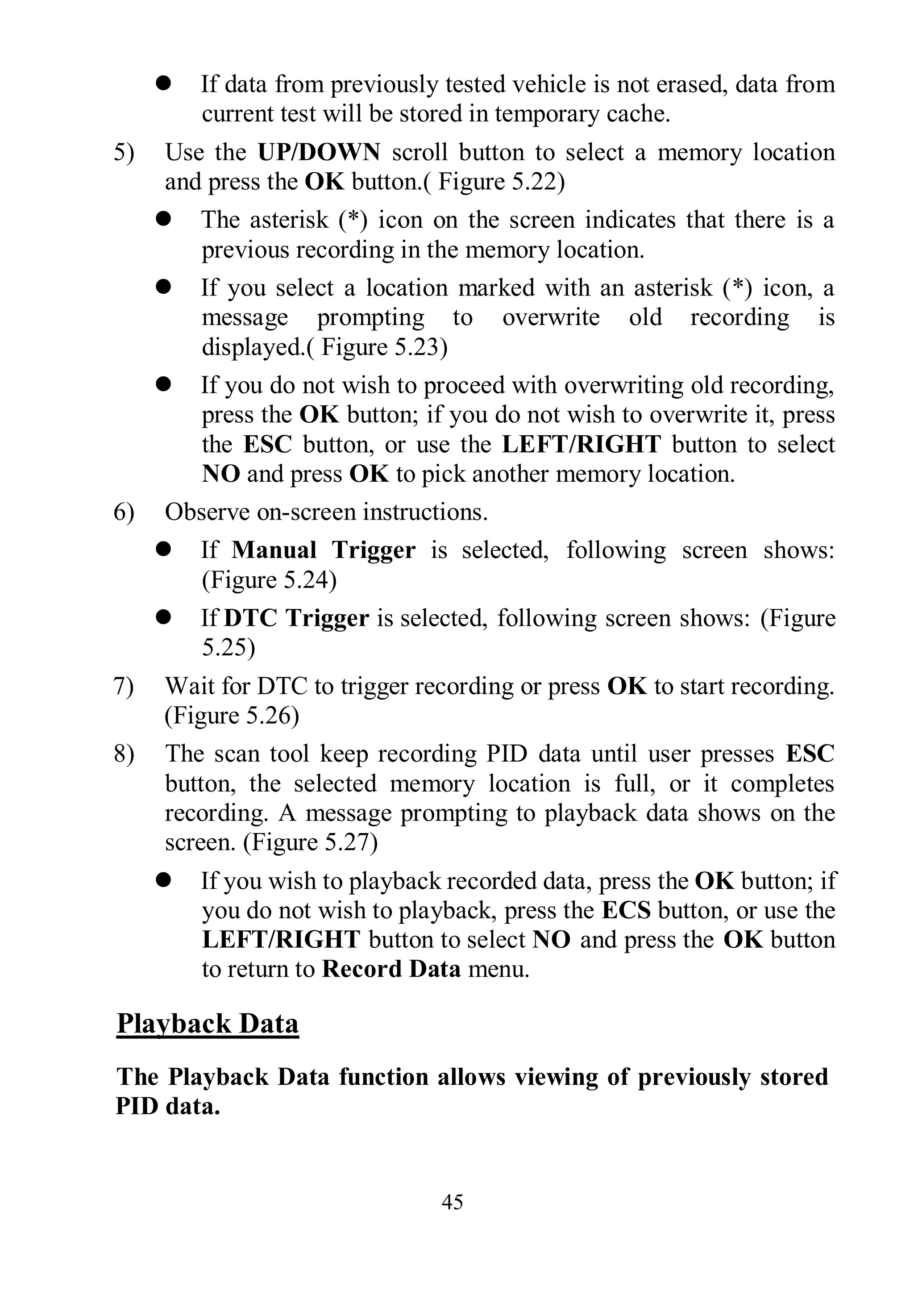 45
 If data from previously tested vehicle is not erased, data from
current test will be stored in temporary cache.
5) Use the UP/DOWN scroll button to select a memory location
and press the OK button.( Figure 5.22)
 The asterisk (*) icon on the screen indicates that there is a
previous recording in the memory location.
 If you select a location marked with an asterisk (*) icon, a
message prompting to overwrite old recording is
displayed.( Figure 5.23)
 If you do not wish to proceed with overwriting old recording,
press the OK button; if you do not wish to overwrite it, press
the ESC button, or use the LEFT/RIGHT button to select
NO and press OK to pick another memory location.
6) Observe on-screen instructions.
 If Manual Trigger is selected, following screen shows:
(Figure 5.24)
 If DTC Trigger is selected, following screen shows: (Figure
5.25)
7) Wait for DTC to trigger recording or press OK to start recording.
(Figure 5.26)
8) The scan tool keep recording PID data until user presses ESC
button, the selected memory location is full, or it completes
recording. A message prompting to playback data shows on the
screen. (Figure 5.27)
 If you wish to playback recorded data, press the OK button; if
you do not wish to playback, press the ECS button, or use the
LEFT/RIGHT button to select NO and press the OK button
to return to Record Data menu.
Playback Data
The Playback Data function allows viewing of previously stored
PID data.
 