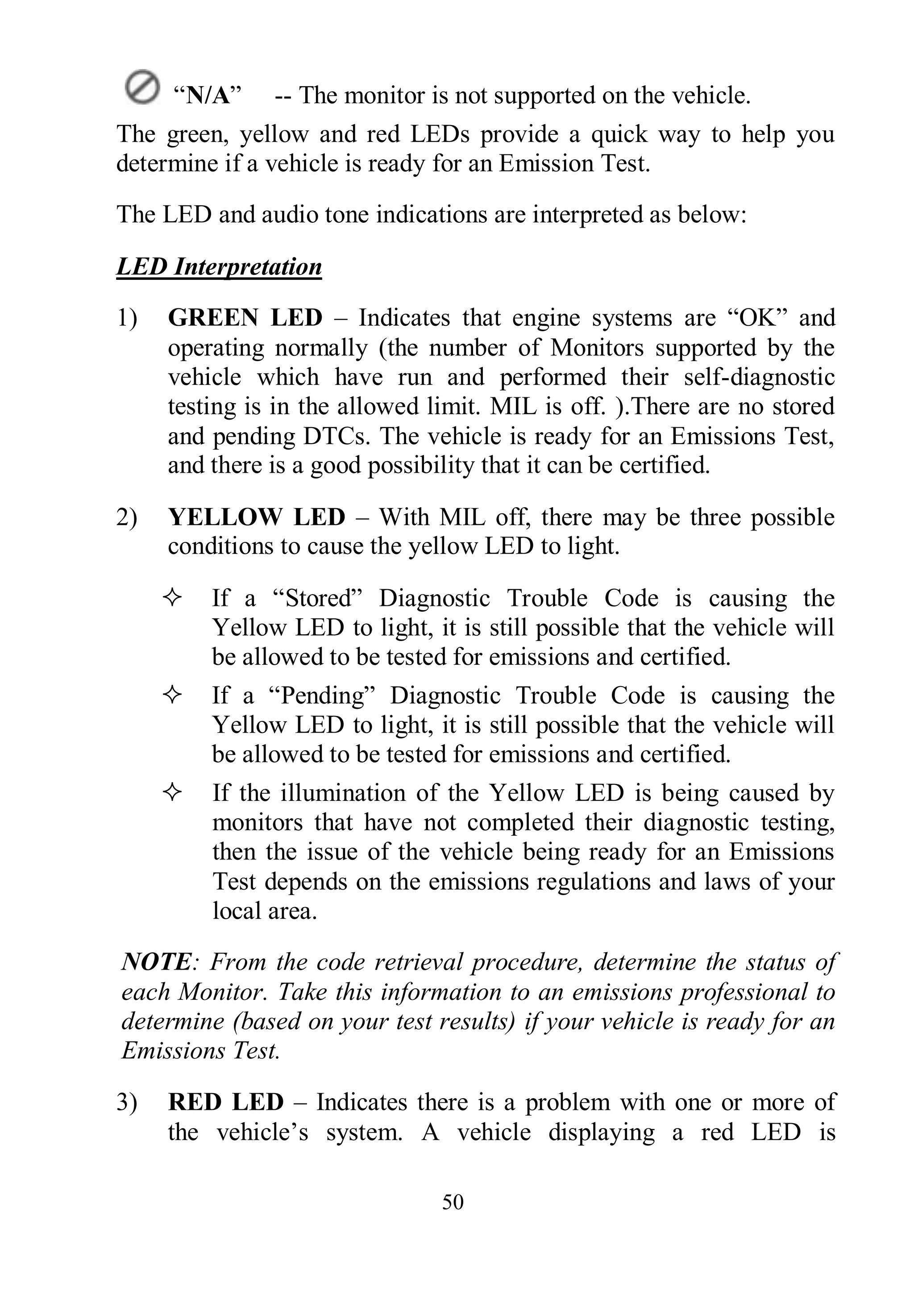 50
“N/A” -- The monitor is not supported on the vehicle.
The green, yellow and red LEDs provide a quick way to help you
determine if a vehicle is ready for an Emission Test.
The LED and audio tone indications are interpreted as below:
LED Interpretation
1) GREEN LED – Indicates that engine systems are “OK” and
operating normally (the number of Monitors supported by the
vehicle which have run and performed their self-diagnostic
testing is in the allowed limit. MIL is off. ).There are no stored
and pending DTCs. The vehicle is ready for an Emissions Test,
and there is a good possibility that it can be certified.
2) YELLOW LED – With MIL off, there may be three possible
conditions to cause the yellow LED to light.
 If a “Stored” Diagnostic Trouble Code is causing the
Yellow LED to light, it is still possible that the vehicle will
be allowed to be tested for emissions and certified.
 If a “Pending” Diagnostic Trouble Code is causing the
Yellow LED to light, it is still possible that the vehicle will
be allowed to be tested for emissions and certified.
 If the illumination of the Yellow LED is being caused by
monitors that have not completed their diagnostic testing,
then the issue of the vehicle being ready for an Emissions
Test depends on the emissions regulations and laws of your
local area.
NOTE: From the code retrieval procedure, determine the status of
each Monitor. Take this information to an emissions professional to
determine (based on your test results) if your vehicle is ready for an
Emissions Test.
3) RED LED – Indicates there is a problem with one or more of
the vehicle’s system. A vehicle displaying a red LED is
 