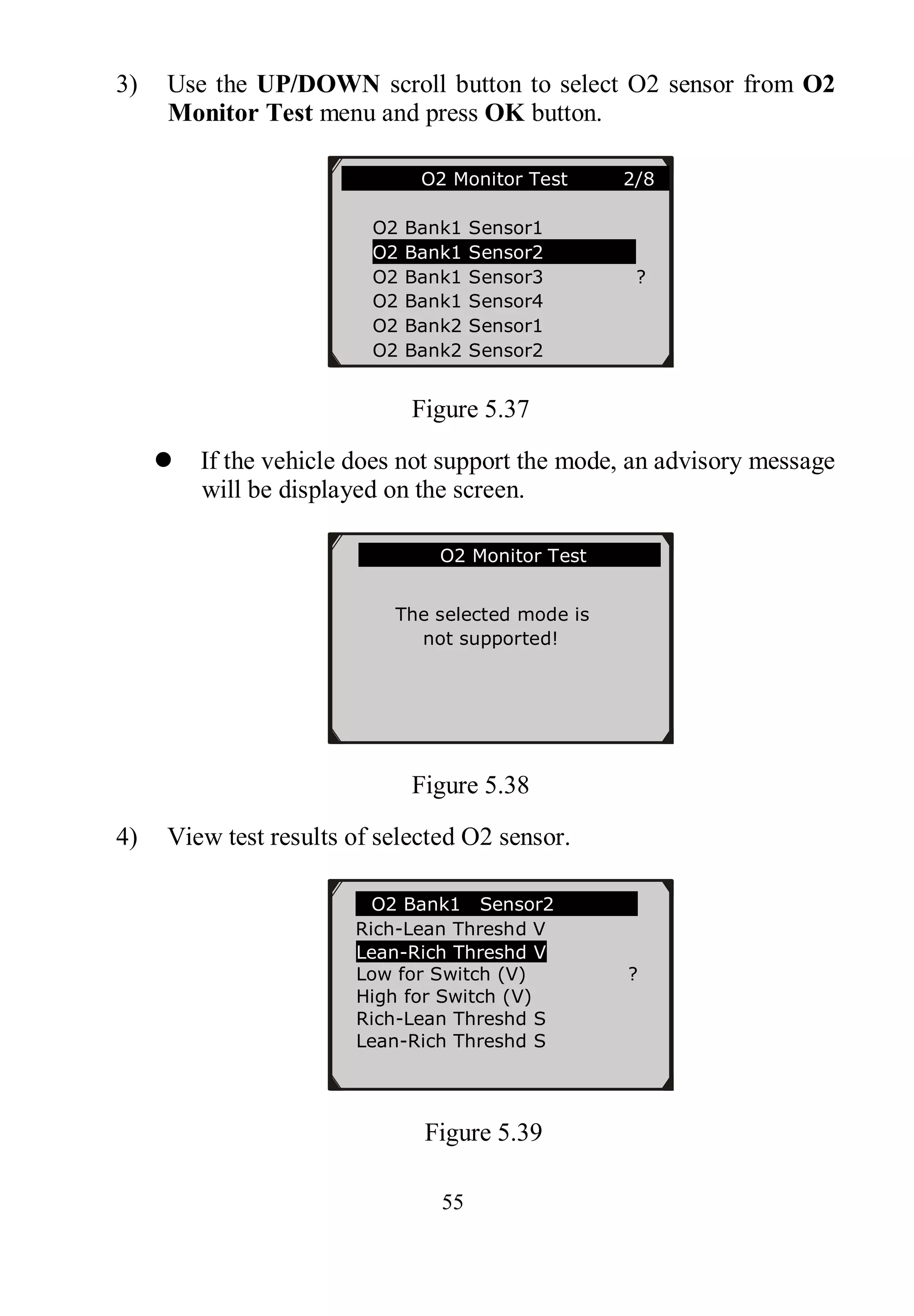 55
3) Use the UP/DOWN scroll button to select O2 sensor from O2
Monitor Test menu and press OK button.
Figure 5.37
 If the vehicle does not support the mode, an advisory message
will be displayed on the screen.
Figure 5.38
4) View test results of selected O2 sensor.
Figure 5.39
............O2 Monitor Test 2/8…
O2 Bank1 Sensor1
O2 Bank1 Sensor2
O2 Bank1 Sensor3 ?
O2 Bank1 Sensor4
O2 Bank2 Sensor1
O2 Bank2 Sensor2
.O2 Bank1 Sensor2
Rich-Lean Threshd V
Lean-Rich Threshd V
Low for Switch (V) ?
High for Switch (V)
Rich-Lean Threshd S
Lean-Rich Threshd S
…………….O2 Monitor Test…………..
The selected mode is
not supported!
 